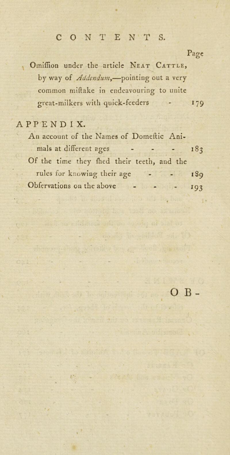 CONTENTS. Page Omifiion under the article Neat Cattle, by way of Addendum,—pointing out a very common miftake in endeavouring to unite great-milkers with quick-feeders - 179 APPENDIX. An account of the Names of Domeftic Ani- mals at different ages - - - 183 Of the time they fhed their teeth, and the rules for knowing their age - - 1S9 Obfervations on the above - - - 193 t f ! < * \ O B - * /