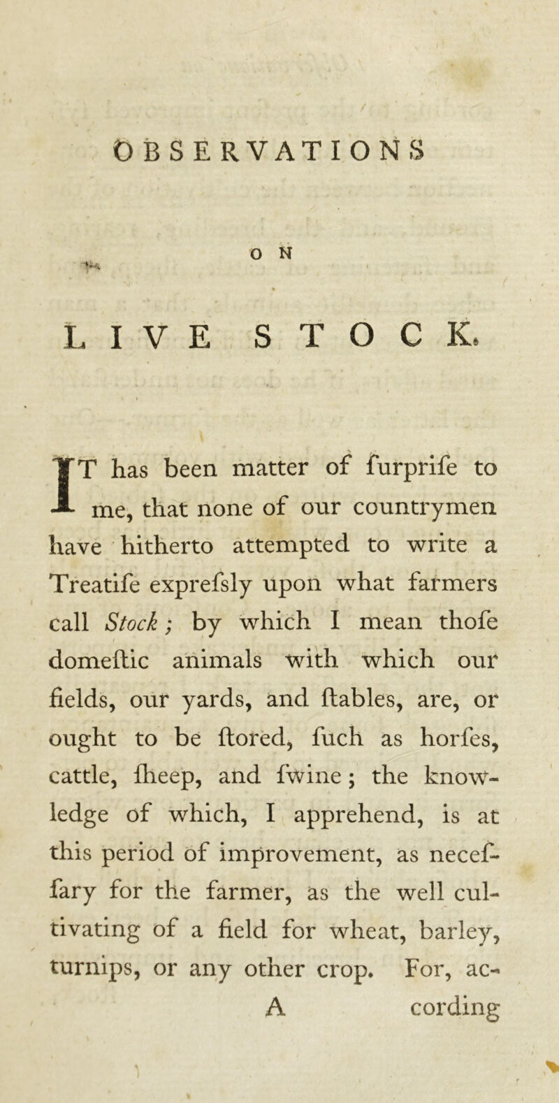 / OBSERVATIONS O N ^S, i LIVE STOCK, IT has been matter of furprife to me, that none of our countrymen have hitherto attempted to write a Treatife exprefsly upon what farmers call Stock; by which I mean thofe domeftic animals with which our fields, our yards, and flables, are, or ought to be ftored, fuch as horfes, cattle, flieep, and fwine; the know- ledge of which, I apprehend, is at this period of improvement, as necefi* fary for the farmer, as the well cul- tivating of a field for wheat, barley, turnips, or any other crop. For, ac- A cording )