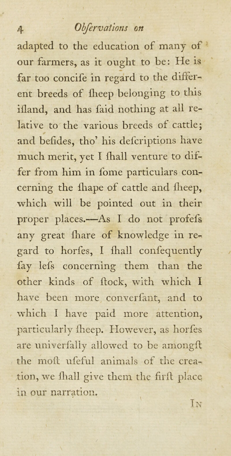 I 4 Obfervations on adapted to the education of many of our farmers, as it ought to be: He is far too concife in regard to the differ- ent breeds of fheep belonging to this ifland, and has faid nothing at all re- lative to the various breeds of cattle; * and befkies, tho’ his defcriptions have much merit, yet I fhall venture to dif- fer from him in fome particulars con- cerning the fliape of cattle and fheep, which will be pointed out in their proper places.—As I do not profefs any great fhare of knowledge in re- gard to horfes, I fhall confequently fay lefs concerning them than the other kinds of flock, with which I have been more converfant, and to which I have paid more attention, particularly fheep. However, as horfes are univerfally allowed to be among ft the moil ufeful animals of the crea- tion, we fhall give them the firfl place in our narration. In