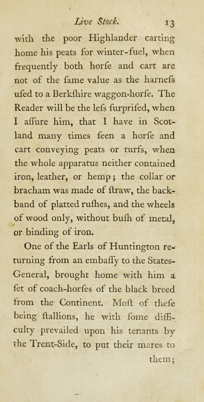 *3 with the poor Highlander carting home his peats for winter-fuel, when frequently both horfe and cart are not of the fame value as the harnefs ufed to a Berklhire waggon-horfe. The Reader will be the lefs furprifed, when I allure him, that I have in Scot- land many times feen a horfe and cart conveying peats or turfs, when the whole apparatus neither contained iron, leather, or hemp; the collar or bracham was made of ftrawr, the back- band of platted rufhes, and the wheels of wood only, without buffi of metal, / or binding of iron. One of the Earls of Huntington re- turning from an embalfy to the States- General, brought home with him a fet of coach-horfes of the black breed from the Continent. Moll of thefe being llallions, he with fome diffi- culty prevailed upon his tenants by the Trent-Side, to put their mares to them;