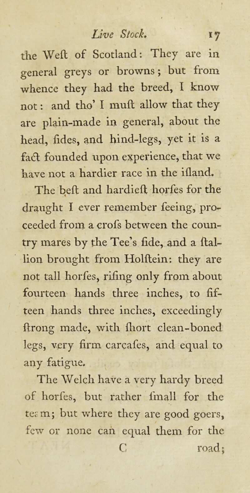 *7 the Weft of Scotland: They are in general greys or browns; but from whence they had the breed, I know not: and tho’ I muft allow that they are plain-made in general, about the head, fides, and hind-legs, yet it is a fad founded upon experience, that we have not a hardier race in the ifland. The beft and hardieft horfes for the * draught I ever remember feeing, pro- ceeded from a crols between the coun- try mares by the Tee's fide, and a ftal- lion brought from Holflein: they are not tall horfes, riling only from about fourteen hands three inches, to fif- teen hands three inches, exceedingly ftrong made, with fliort clean-boned legs, very firm carcafes, and equal to any fatigue. The Welch have a very hardy breed of horfes, but rather fmall for the tCtin; but where they are good goers, few or none can equal them for the C road;