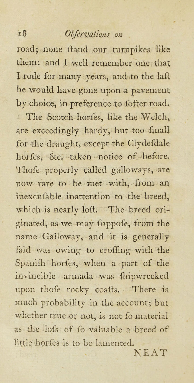 road; none ftand our turnpikes like them: and I well remember one that I rode for many years, and to the laft he would have gone upon a pavement by choice, in preference to fofter road. The Scotch horfes, like the Welch, are exceedingly hardy, but too fmall for the draught, except the Clydefdale horfes, &c. taken notice of before. Thofe properly called galloways, are now rare to be met with, from an inexcufable inattention to the breed, V which is nearly loft. The breed ori- ginated, as we may fuppofe, from the name Galloway, and it is generally faid was owing to eroding with the Spanifh horfes, when a part of the invincible armada was Ihipwrecked upon thofe rocky coafts. There is much probability in the account; but whether true or not, is not fo material as the lofs of fo valuable a breed of little horfes is to be lamented. NEAT