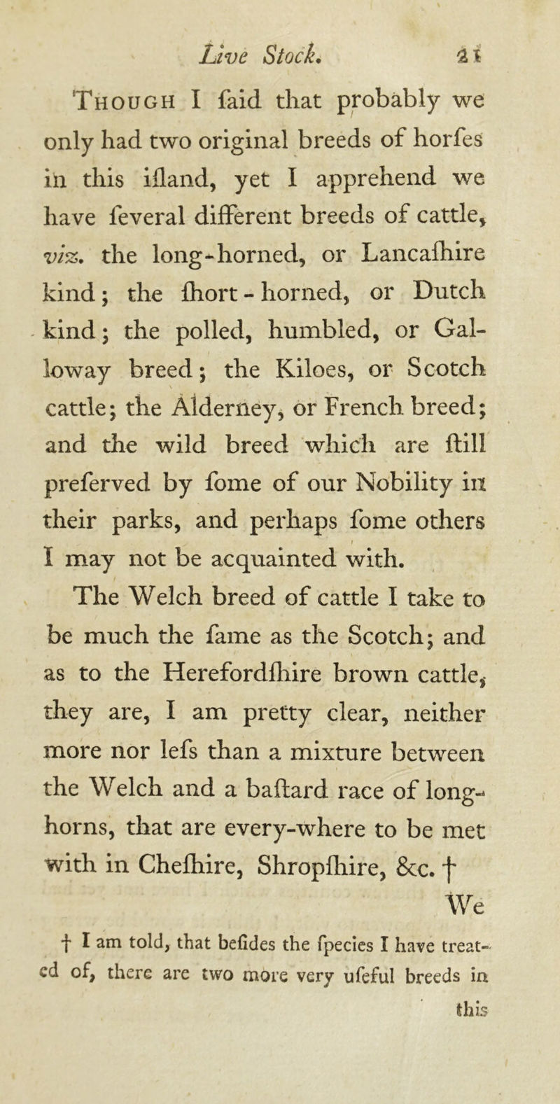 Though I faid that probably we only had two original breeds of horfes in this ifland, yet I apprehend we have leveral different breeds of cattle* vi%. the long-horned, or Lancafhire kind; the fhort - horned, or Dutch kind; the polled, humbled, or Gal- loway breed; the Kiloes, or Scotch cattle; the Alderney, or French breed; and the wild breed which are ftill preferved by fome of our Nobility in their parks, and perhaps fome others \ I may not be acquainted with. The Welch breed of cattle I take to be much the fame as the Scotch; and as to the Herefordfhire brown cattle, they are, I am pretty clear, neither more nor lefs than a mixture between the Welch and a baftard race of long- horns, that are every-where to be met with in Chefhire, Shropfhire, &c. f We f I told, that befides the fpecies I have treat- ed of, there are two more very ufeful breeds in this