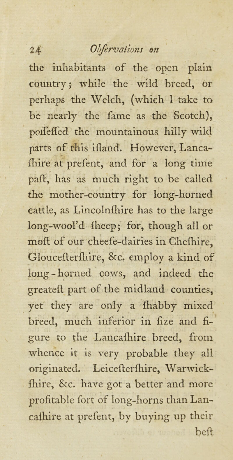 the inhabitants of the open plain country; while the wild breed, or 1 M perhaps the Welch, (which 1 take to be nearly the fame as the Scotch), poifelTed the mountainous hilly wild parts of this illand. However, Lanca- fhire at prefent, and for a long time pad, has as much right to be called the mother-country for long-horned cattle, as Lincolnfhire has to the large long-wool’d Iheep; for, though all or moft of our cheefe-dairies in Chefhire, Gloucefterfhire, &c. employ a kind of long-horned cows, and indeed the greateft part of the midland counties, yet they are only a fliabby mixed breed, much inferior in fize and fi- gure to the Lancafhire breed, from whence it is very probable they all originated. Leicefterfhire, Warwick- fhire, Sec. have got a better and more profitable fort of long-horns than Lan- cafhire at prefent, by buying up their beft