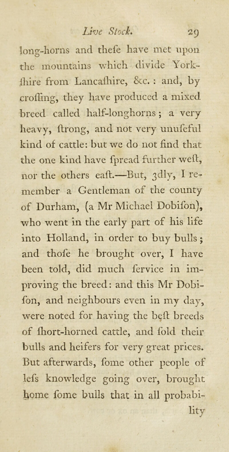 long-horns and thefe have met upon the mountains which divide York- {hire from Lancashire, &c. : and, by eroding, they have produced a mixed breed called half-longhorns; a very heavy, Strong, and not very unufeful • . kind of cattle: but we do not find that the one kind have Spread further weSt, nor the others eaSt.—But, 3dly, I re- member a Gentleman of the county of Durham, (a Mr Michael Dobifon), who went in the early part of his life into Holland, in order to buy bulls; and thofe he brought over, I have been told, did much fervice in im- proving the breed: and this Mr Dobi- fon, and neighbours even in my day, were noted for having the beSt breeds of fhort-horned cattle, and fold their bulls and heifers for very great prices. But afterwards, fome other people of lefs knowledge going over, brought fiome fome bulls that in all probabi- lity