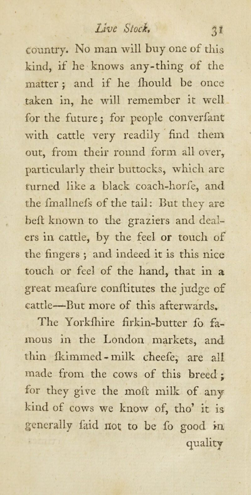 country. No man will buy one of this kind, if he knows any-thing of the matter; and if he fhould be once taken in, he will remember it well for the future; for people converfant with cattle very readily find them out, from their round form ail over, particularly their buttocks, which are turned like a black coach-horfe, and the fmallnefs of the tail: But they are heft known to the graziers and deal- ers in cattle, by the feel or touch of the fingers ; and indeed it is this nice touch or feel of the hand, that in a great meafure conftitutes the judge of cattle—But more of this afterwards. The Yorkfhire firkin-butter fo fa- mous in the London markets, and thin fkimmed-milk cheefe, are all made from the cows of this breed ; for they give the moft milk of any kind of cows we know of, tho’ it is generally laid not to be fo good in quality