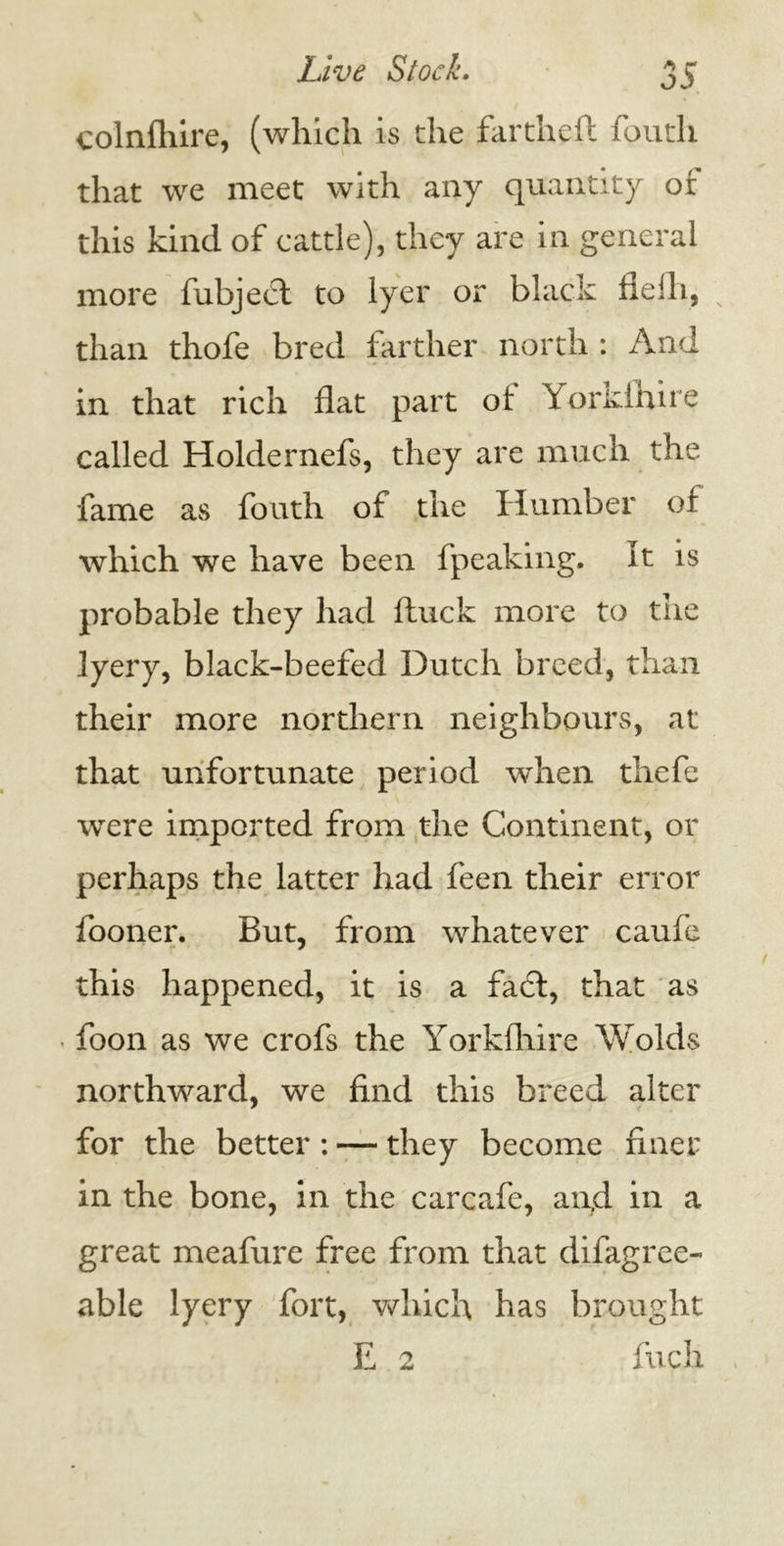 colnfhire, (which is the fartheft foutli that we meet with any quantity or this kind of cattle), they are in general more fubject to Iyer or black fieili, than thofe bred farther north : And in that rich flat part ol Yorkihire called Holdernefs, they are much the fame as fouth of the Humber of which we have been fpeaking. It is probable they had ftuck more to the lyery, black-beefed Dutch breed, than their more northern neighbours, at that unfortunate period when thefe were imported from the Continent, or perhaps the latter had feen their error fooner. But, from whatever caufe this happened, it is a fa6t, that as foon as we crofs the Yorkfliire Wolds northward, we find this breed alter for the better : — they become finer in the bone, in the carcafe, anfd in a great meafure free from that difagree- able lyery fort, which has brought E 2 fuch