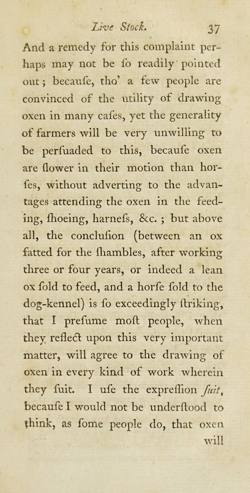 And a remedy for this complaint per- haps may not be fo readily'pointed out; becaufe, tho’ a few people are convinced of the utility of drawing oxen in many cafes, yet the generality of farmers will be very unwilling to be perfuaded to this, becaufe oxen are flower in their motion than hor- fes, without adverting to the advan- tages attending the oxen in the feed- ing, fhoeing, harnefs, &c. ; but above all, the concluflon (between an ox fatted for the fliambles, after working three or four years, or indeed a lean ox fold to feed, and a horfe fold to the dog-kennel) is fo exceedingly ftriking, that I prefume mod people, when they refledt upon this very important matter, will agree to the drawing of oxen in every kind of work wherein they fuit. I ufe the expreflion fuit, becaufe I would not be underftood to think, as fome people do, that oxen will /