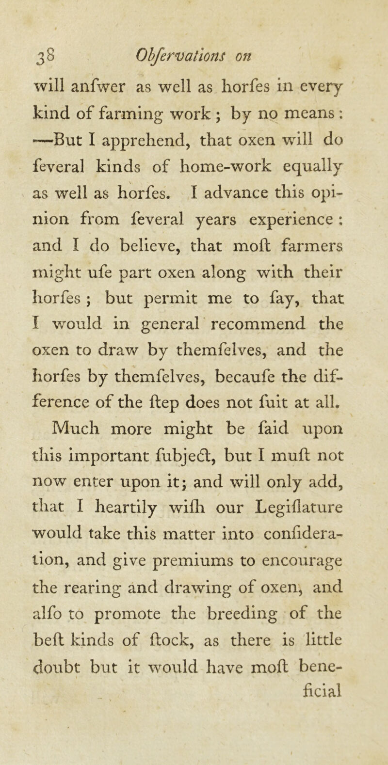 will anfwer as well as horfes in every kind of farming work ; by no means : —But I apprehend, that oxen will do feveral kinds of home-work equally as well as horfes. I advance this opi- nion from feveral years experience : and I do believe, that moft farmers might ufe part oxen along with their horfes ; but permit me to fay, that I would in general recommend the oxen to draw by themfelves, and the horfes by themfelves, becaufe the dif- ference of the ftep does not fuit at all. Much more might be faid upon this important fubjedt, but I mufl not now enter upon it; and will only add, that I heartily wifli our Legifiature would take this matter into confidera- 0 lion, and give premiums to encourage the rearing and drawing of oxen, and alfo to promote the breeding of the beft kinds of (lock, as there is little doubt but it would have moft bene- ficial