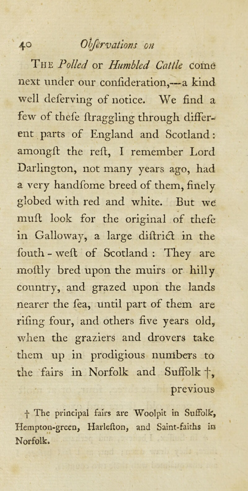 The Polled or Humbled Cattle come next under our confideration,—a kind well deferving of notice. We find a few of thefe ftraggling through differ- ent parts of England and Scotland: amongft the reft, I remember Lord Darlington, not many years ago, had a very handfome breed of them, finely globed with red and white. But we muff look for the original of thefe in Galloway, a large diftrict in the fouth - weft of Scotland : They are moftly bred upon the muirs or hilly country, and grazed upon the lands nearer the fea, until part of them are rifing four, and others five years old, when the graziers and drovers take them up in prodigious numbers to the fairs in Norfolk and Suffolk f, previous f The principal fairs are Wool pit in Suffolk, Hempton-green, Harlefton, and Saint-faiths in Norfolk.