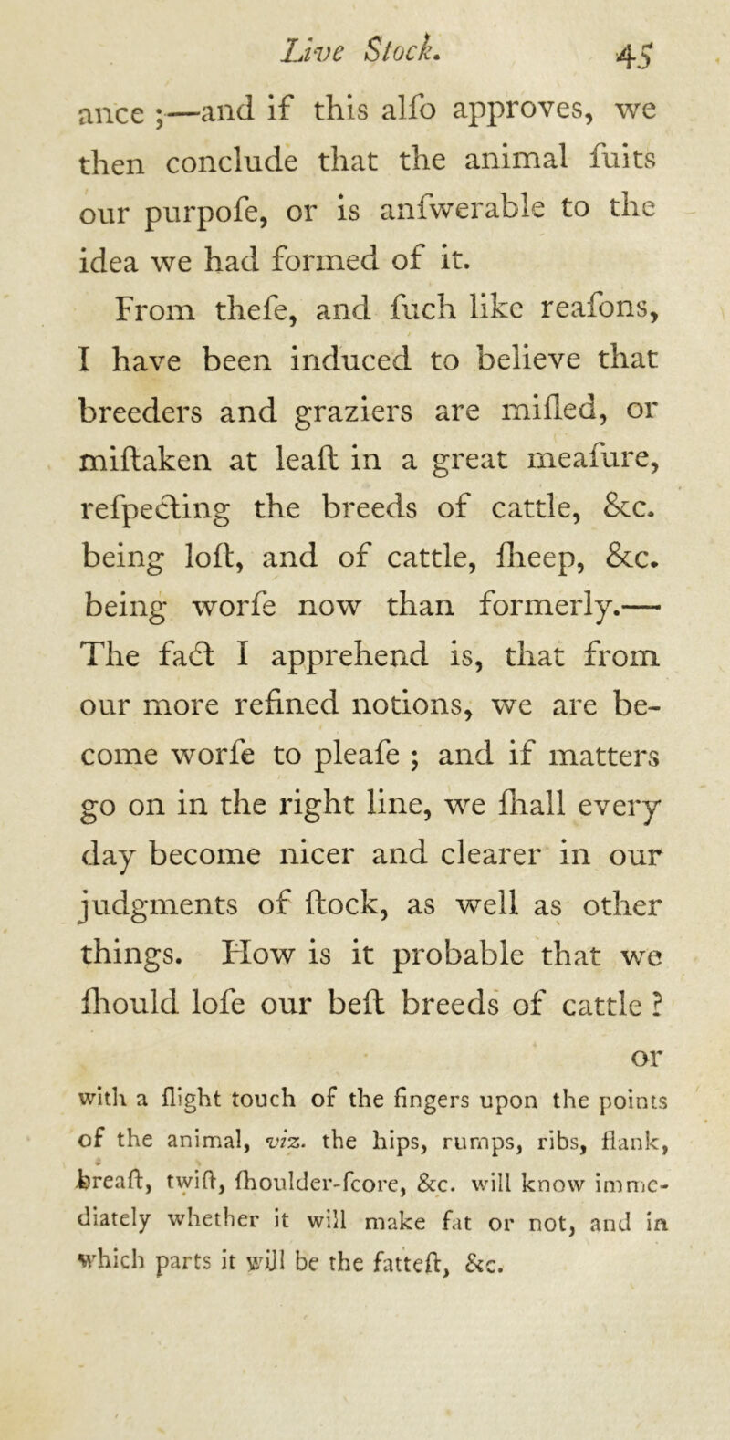 ance ;—and if this alfo approves, we then conclude that the animal fuits our purpofe, or is anfwerable to the idea we had formed of it. From thefe, and fuch like reafons, I have been induced to believe that breeders and graziers are milled, or miftaken at lealt in a great meafure, refpecting the breeds of cattle, &c. being loft, and of cattle, fheep, &c* being worfe now than formerly.— The fadt I apprehend is, that from our more refined notions, we are be- come worfe to pleafe ; and if matters go on in the right line, we fliall every day become nicer and clearer in our judgments of ftock, as well as other things. Flow is it probable that we fhould lofe our bell breeds of cattle l or with a flight touch of the fingers upon the points of the animal, viz. the hips, rumps, ribs, flank, Freaft, twift, fhoulder-fcore, &c. will know imme- diately whether it will make fat or not, and in which parts it will be the fatteft, &c.