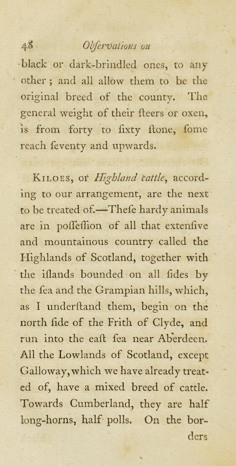 4$ Objervalions on black or dark-brindled ones, to any other ; and all allow them to be the original breed of the county. The general weight of their fleers or oxen, is from forty to fixty ftone, fome reach feventy and upwards. Kiloes, or Highland cattle, accord- ing to our arrangement, are the next to be treated of.-—Thefe hardy animals are in pofleflion of all that extenfive and mountainous country called the Highlands of Scotland, together with the iflands bounded on all fides by the fea and the Grampian hills, which, as I underhand them, begin on the north Jide of the Frith of Clyde, and run into the eaft fea near Aberdeen. All the Lowlands of Scotland, except Galloway, which we have already treat- ed of, have a mixed breed of cattle. Towards Cumberland, they are half long-horns, half polls. On the bor- ders