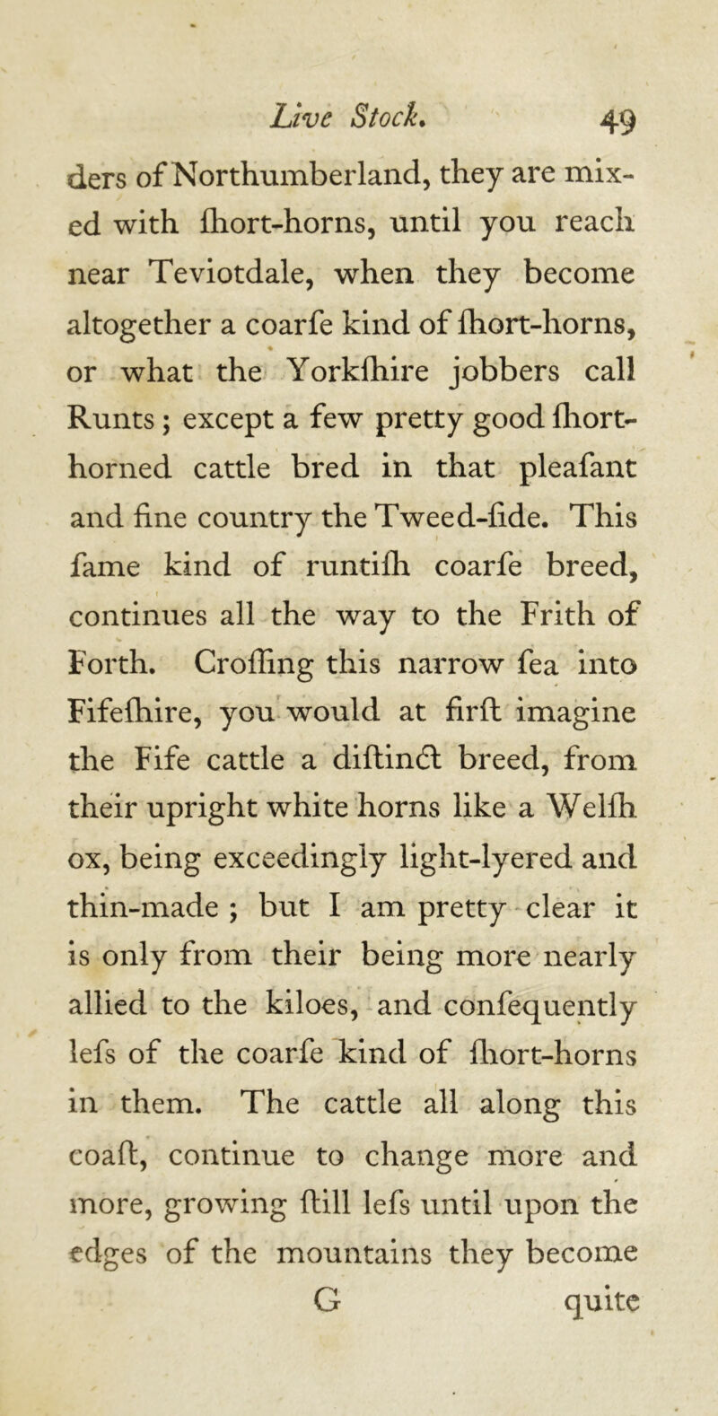 ders of Northumberland, they are mix- ed with fhort-horns, until you reach near Teviotdale, when they become altogether a coarfe kind of fhort-horns, ♦ or what the Yorklhire jobbers call Runts; except a few pretty good fhort- horned cattle bred in that pleafant and fine country the Tweed-fide. This fame kind of runtilh coarfe breed, continues all the way to the Frith of Forth. Crofling this narrow fea into Fifefhire, you would at firft imagine the Fife cattle a diftindt breed, from their upright white horns like a Welfli ox, being exceedingly light-lyered and thin-made ; but I am pretty clear it is only from their being more nearly allied to the kiloes, and confequently lefs of the coarfe kind of Ihort-horns in them. The cattle all along this coaft, continue to change more and more, growing dill lefs until upon the edges of the mountains they become G quite