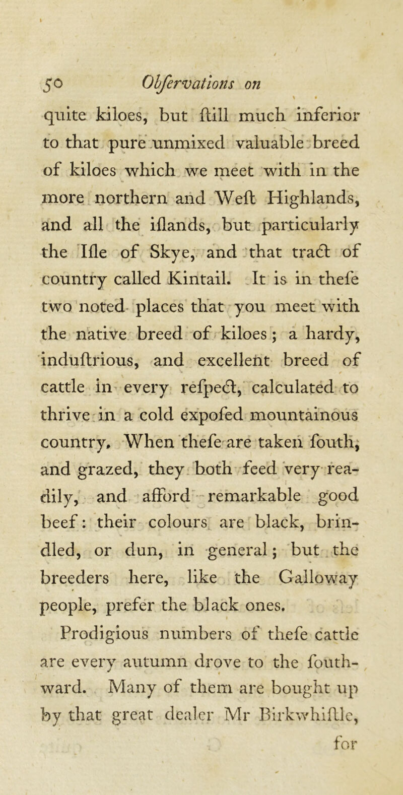 > 50 Obfervations on \ • quite kiloes, but ftill much inferior to that pure unmixed valuable breed of kiloes which we meet with in the more northern and Weft Highlands, and all the iflands, but particularly the Ifle of Skye, and that tradl of country called Kintail. It is in thele two noted places that you meet with the native breed of kiloes ; a hardy, induftrious, and excellent breed of cattle in every refpedt, calculated to thrive in a cold expofed mountainous country. When thefe are taken fouth, and grazed, they both feed very rea- dily, and afford remarkable good beef: their colours are black, brin- dled, or dun, in general; but the breeders here, like the Galloway people, prefer the black ones. Prodigious numbers of thefe cattle are every autumn drove to the fouth- l “ . • ward. Many of them are bought up by that great dealer Mr Birkwhiftle, for