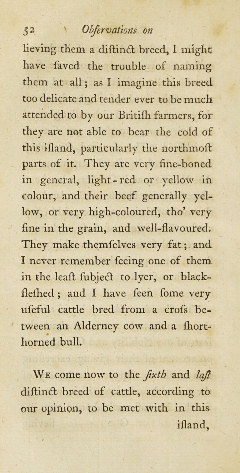 lieving them a diftindt breed, I might have faved the trouble of naming them at all; as I imagine this breed too delicate and tender ever to be much attended to by our Britifh farmers, for they are not able to bear the cold of this ifland, particularly the northmoft parts of it. They are very fine-boned in general, light-red or yellow in colour, and their beef generally yel- low, or very high-coloured, tho’ very fine in the grain, and well-flavourech They make themfelves very fat; and I never remember feeing one of them in the leaft fubjedt to Iyer, or black- flefhed ; and I have feen fome very ufeful cattle bred from a crofs be- tween an Alderney cow and a fliort- horned bull. We come now to the fixth and lajl diftindt breed of cattle, according to our opinion, to be met with in this ifland.