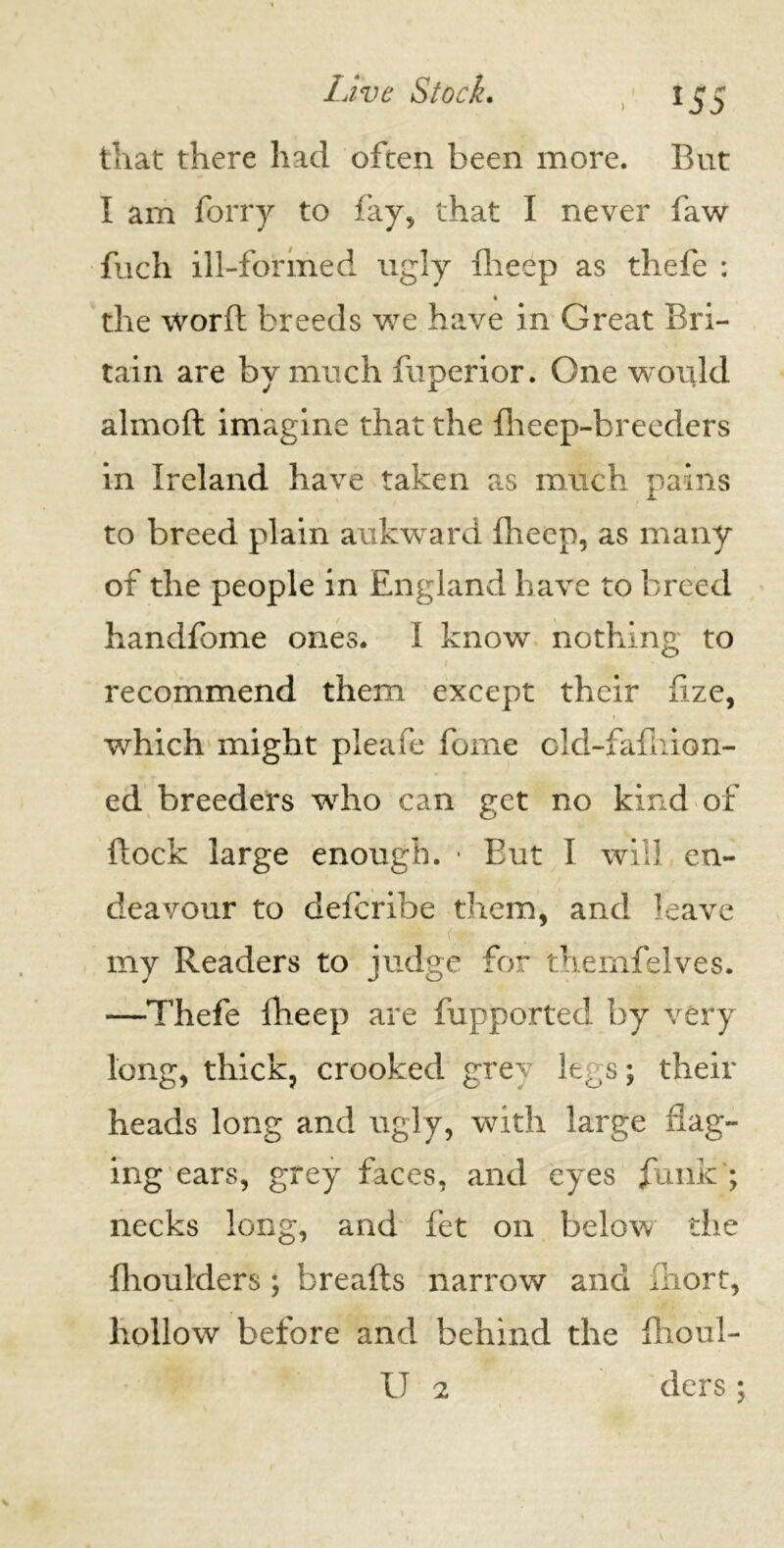 l$5 that there had often been more. But I am forry to fay, that I never faw fuch ill-formed ugly flieep as thefe : the word breeds we have in Great Bri- tain are by much fuperior. One would almod imagine that the {heep-breeders in Ireland have taken as much pains to breed plain aukward Iheep, as many of the people in England have to breed handfome ones. I know nothing to recommend them except their fize, • ( which might pleafe fome old-fafliion- ed breeders who can get no kind of flock large enough. • Eut I will en- deavour to defcribe them, and leave my Readers to judge for themfelves. —Thefe Iheep are fupported by very long, thick, crooked grey leCis; their heads long and ugly, with large ilag- ing ears, grey faces, and eyes funk ; necks long, and fet on below the {boulders ; breads narrow and iliort, hollow before and behind the flioul-