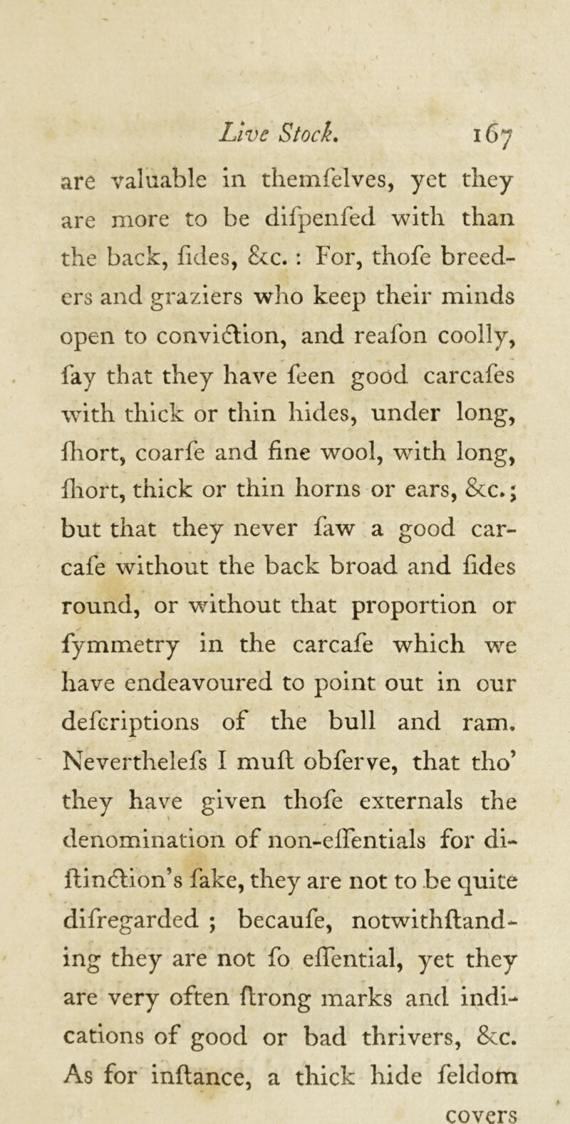 are valuable in themfelves, yet they are more to be difpenfed with than the back, fides, &c. : For, thofe breed- ers and graziers who keep their minds open to convidlion, and reafon coolly, fay that they have feen good carcafes with thick or thin hides, under long, fhort, coarfe and fine wool, with long, fliort, thick or thin horns or ears, &c.; but that they never law a good car- cafe without the back broad and fides round, or without that proportion or fymmetry in the carcafe which we have endeavoured to point out in our defcriptions of the bull and ram. Neverthelefs I mult obferve, that tho’ they have given thofe externals the denomination of non-elfentials for di- ftinddion’s fake, they are not to be quite difregarded ; becaufe, notwithstand- ing they are not fo efiential, yet they are very often ftrong marks and indi- cations of good or bad thrivers, &c. As for inftance, a thick hide feldom covers