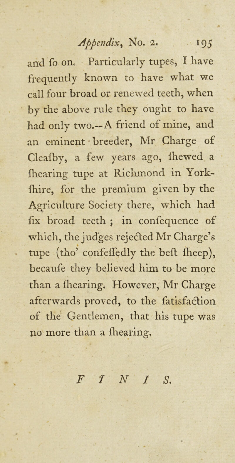 and fo on. Particularly tupes, I have frequently known to have what we call four broad or renewed teeth, when ' by the above rule they ought to have had only two.—A friend of mine, and an eminent breeder, Mr Charge of Cleafby, a few years ago, Ihewed a {hearing tupe at Richmond in York- {hire, for the premium given by the Agriculture Society there, which had fix broad teeth ; in confequence of which, the judges rejected Mr Charge’s * , tupe (tho’ confelfedly the beft fheep), becaufe they believed him to be more than a {hearing. However, Mr Charge afterwards proved, to the fatisfadlion of the Gentlemen, that his tupe was no more than a {hearing. FINIS. V