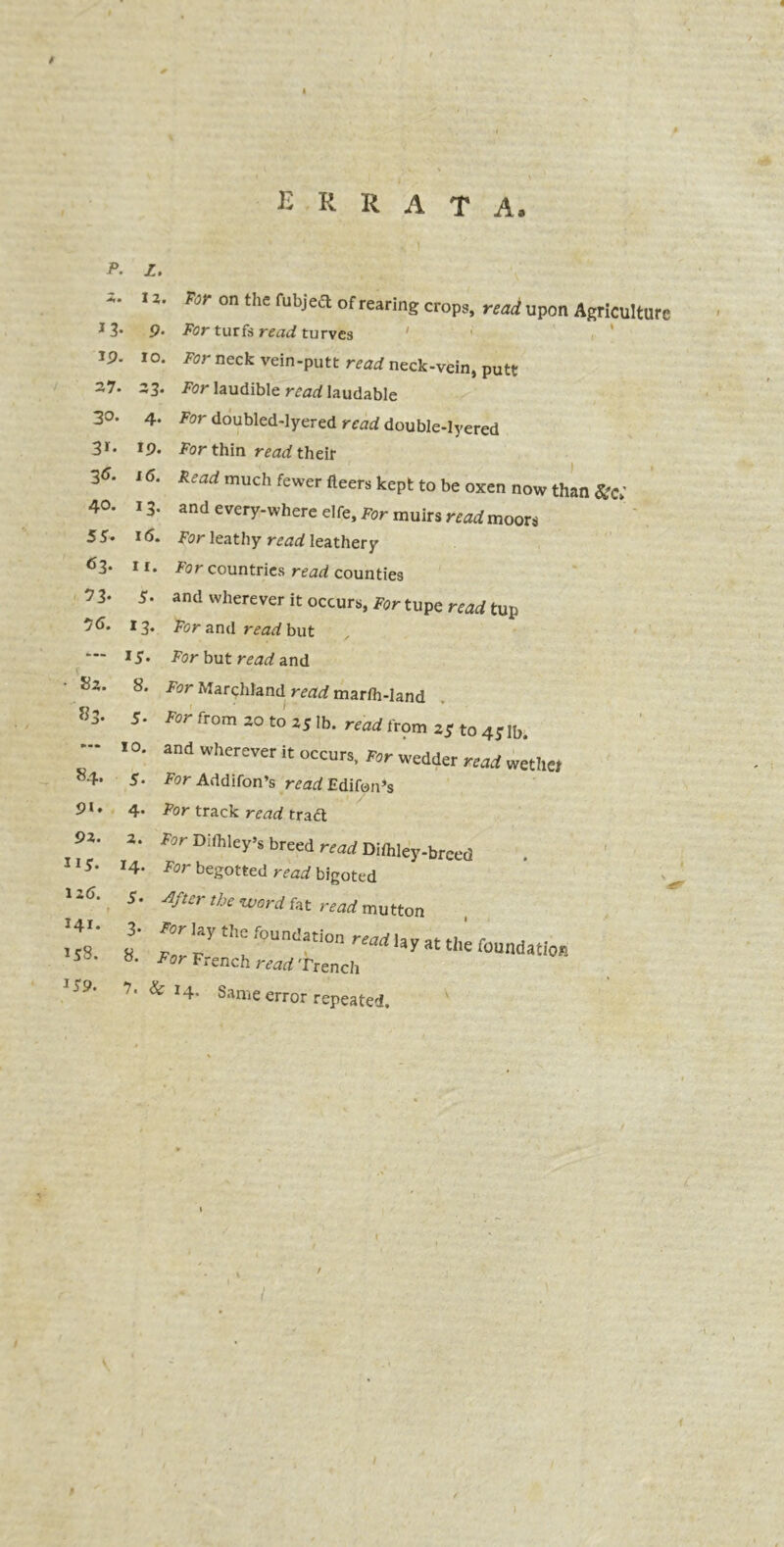 * ERRATA, p. z. 12. Tor on the fubjeft of rearing crops, read upon Agriculture 13* 9* For turfs read turves ‘ ' < J9- io. For neck vein-putt read neck-vein, putt ~7* 33. For laudible read laudable 3°* 4. For doubled-lyered read double-Iyered 3r* 19. For thin read their 3«- i«. Read much fewer fleers kept to be oxen now than Sic; 40. 13. and cvcry-u licre die. For muirs read moors 55« 16. For leathy read leathery <53* 11. For countries read counties 73. 5. and wherever it occurs, For tupe read tup 76. 13. For and read but — 1 $. For but read and S3. 8. For Marchland read marth-land 83* 5' For from 20 to 25 lb. read from zS to 4Slb, * ‘ * °' and Wherever k occurs> wedder read wether 5- For Addifon’s read Edifon’s 91 * 4- -For track rearf trad 93. 115. 13(5. 141. 153. 159. 2. Fsr Difhley’s breed read Dithley-breed 14- For begotted read bigoted 5* -After the word fat read mutton 3- -Par lay the foundation readUy at the founda -Por French read Trench 8