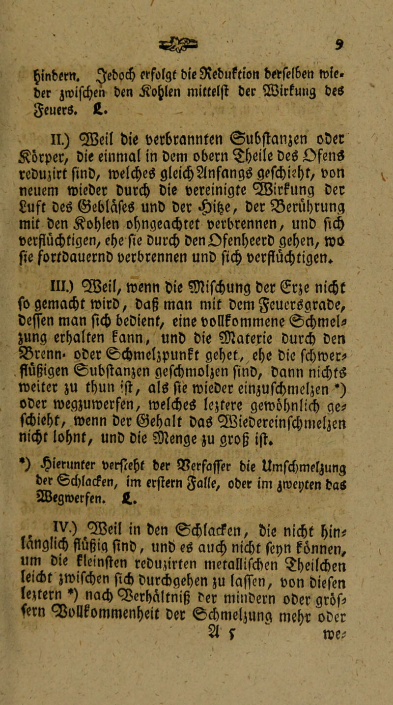 §{nbmt. 3eboc5 erfofgt bie SRebuftton berfefBen n>fc- ber jrotfdjeh ben ^len miftefjl ber SBirfuug be$ geuerS. ft. II. ) <2BeiI tie oer6rannten 0u6jtati$en ober $otper, bie einmal in Dcm obern $beile be$ DfetiS rebujirf finb, n>elc^c^ gleidj2fnfang$ gefcbiebf/ bon tieuem wieber burd) bie oereinigte 9SBicfung bee Shift be$ ©ebl&feS unb ber $ibe, ber 33erubning mit ben ^oblen obngeaebtet perbrennen, unb ftcb perflucbtigen, ebe fte burcb benDfenbeerb geben, wo fte fortbauernb perbrennen unb ftcb perffuebtigen* III. ) ^eif, wenn bie SRifcbung ber Srje niebt fo gemaebt toirb, ba§ man mit bem geuertfgrabe, beffen man ftcb bebienf, eine oolffonimene 0dbmel* Jung erbaften Bann, unb bie SDtaterie burcb ben 33renn* ober 0cbmcIjpun£t gebet, ebe bie fdjroer* flu&igen ©ubftanjen gefcbmoljen ftnD, bann nicbtS weiter ju tbun ift, al$ fte wieber einjufcbmeljen *) ober roegjutoerfen, wefcbeS lejfere gemobnfidb ge* febiebt, wenn ber ©ebalf ba$ ^iebereinfdjmeljen ni<$t lobnf, unb bie SSftenge ju gro§ ift* *) ^ierunfer Perfreftf ber QSerfaffer bie Umfdjmefjung ber ©cblacfen, tm erftern gaffe, ober im jrcepren ba$ 2Begn>erfen. ft. IV. ) 3Beil in ben 0cbfacFen, bie nicbf fj{n* langlicb flufjig ftnb, unb eg and) nidjt fcpn f onnen, urn bie flcinften rebujirfen metalltfcben ^beifdjen Iei(bf jwifeben ftcb burcbgeben ju faffen, pon biefen leuern *) nad) Q^crbaltnif} ber minbern ober grof fern SBolIfommenbeit ber 0cbmelmna mebr ober tve*