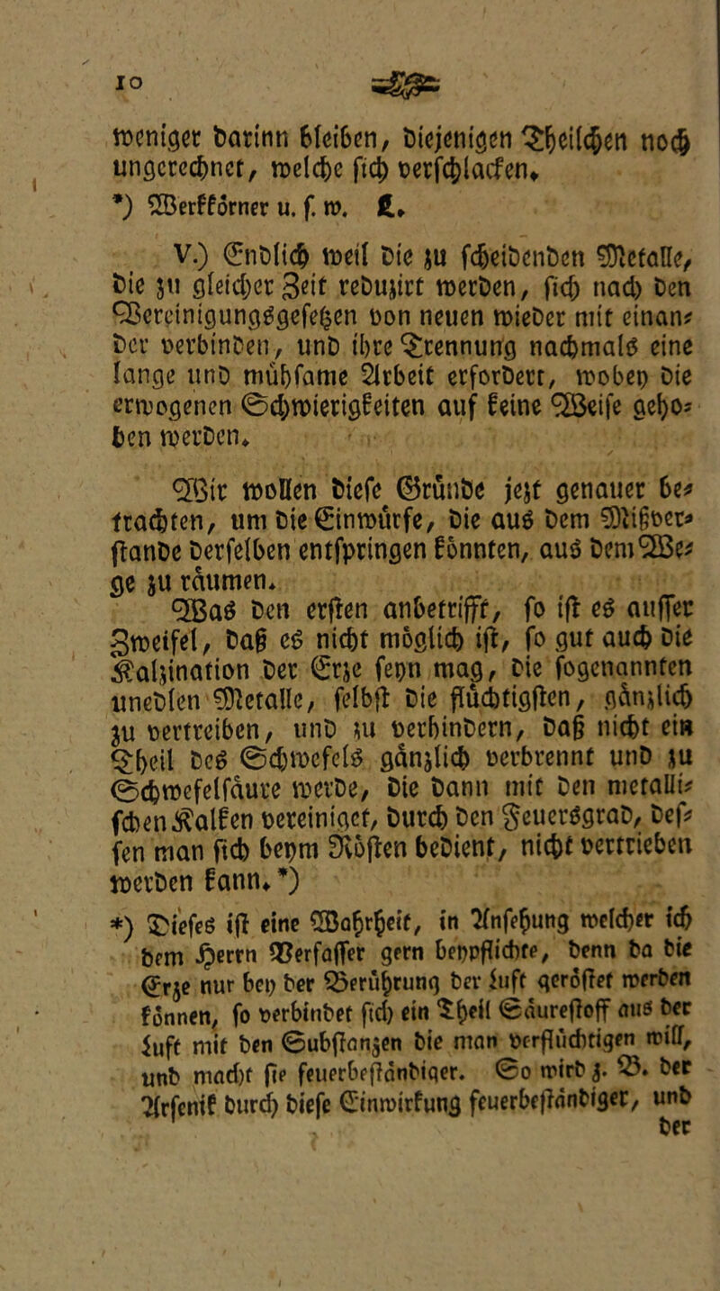 tteniger Darinn bletoen, Diejentgen £&eil#en no# ungcrc#nct, roel#e ft# oerf#lacfen* *) 2Berfforner u. f. w. ft* V.) €nDli# mil Die ju fc^ctt>cnt)cn 9ftcfaHe, Die jit gleidjet^eif reDujirt rocrOcn, ft# ttad) Den CBctcinigungggefeken bon neuen roieDer mit einan* Dei' oevbin&en, unD ibre ^tennung na#malg cine lange unD mubfame Slrbeit etforDecr, roobep Die ermogenen @#roierig6eiten auf feine ^Beife gel#* ben njei’Den* ^XQir mollen fciefe ©runbe jejf genauer be* fta#ten, um Die 0nu>urfe, Die aug Dem 9)ii§bet* fianDc Derfelben entfpringen fonnten, aug DemSSSe* ge ju rdumen. <3Bag Den etfien anbem’fff, fo if!: eg auffec groeifel, Da§ eg ni#t moglt# ift, fo gut au# Die Calcination Det €rje fepn mag, Die fogetiannfen uncDlen details, felbfl Die flucbtigflcn, gdncli# ju pevtreiben, utiD cu uerbinDetn, Da§ ni#t ei» <£f)eil beg @#n>cfelg gdnjli# oci'brennt utiD ju ©djroefelfdut’e mevDe, Die Dann mit Den metallic fcbenCalfen uereiniget, Dut# Den geuerggraD, Def* fen man fid) bepm Siofkn beDient, ni#f bcmiebcn juerDcn fann**) *) £iefeS iff cine in 2fnf#ung n>e(#er i# bem ^)errn 2}erfa(fer gern beppfttcbfe, benn ba tie ^rje nur bet) ber 25eruf)rung bev luff qerofief roerben fonnen, fo oerbinbet fid) ein $&ei( <S«urefioff aue ber fuff mit ben ©ubflnnjen bie man ocrfliiditigen rotff, uttb mnd)f fte feuerbefionbiqer. ©o trirb 3. 25. ber ?{rfenif bur# biefe Cinroirfung feuerbefidnbtger, unb