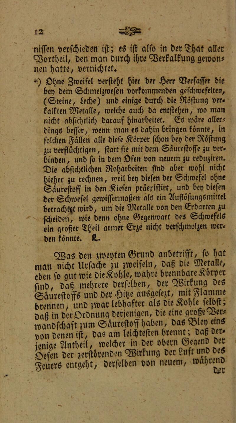 niffen betfcbtcDen ifj; e$ iff alfo in bet ^baf allcc 35otf[)eil, Den man Durd) if)te 3$et£al£ung geroon* nen f>attc, bcrnid)tef«. *) Ofjne Stoeifel oerflebf §ier ber #err QSerfafler tie bet) bem ©cbmeljtoefen Porfommenben gefcbroefelten, (©teine, Jecbe) unb einige burd) bie DJofhutg t>er* falften Sfteraile, tpelcbe aud) ba meffe^cn, tpo man niebt nbftd)tlid) barctuf binar6eitef. (£$ ware (tiler* bingS 6effer, tpenn matt e$ ba^in bringen fonnte, in folcben fallen (tile biefe $orper fdjon bet) ber Didtfung 311 Perflud)tigen, flaff fte mtf bem ©duretfoffe ju Per- binben, unb fo in bem Dfen pon neuem ju rebujiren. £ie (tbftd)(licben SKobarbeiten flfnb aber roo^l nid)f bie^er ju redden, tpeil bet) biefen ber ©d)tpefel ofjne ©dureftoff in ben biefen prdejrifiirf, unb bet) biefen ber ©djtpefel getpiffermagen ois etn 2fufl6fung8mutcl befradjfff roirb, urn bie Sfletaife Pon ben ©rbarfen ju febeibett, n)ie benn obne ©egentpart be$ ©d)tpefel$ ein grower Sfceil armev nic^ *«#mo!Jen mv* ben fonnte. H. <2Ba$ Den jroepfen @5tunD anbefrtfirf, fo Ijaf man niebt Utfat&e ju jweifeln, Da§ Die ^etafle, cben fo gut roic Dic^oble, wafjte brennbare&orpcc finD, Dag mebrete Det.fefben, Dec ^trfung Dc6 ©aureftoffo unD Dcrdbike auogefejf, mit ^iamme btennen, unD war lebbafter ate Die ^oble felbfl; Dag in DetDtDnung Detjenigon, Die etne grower* roanDfdjaft jum ©auretfoff baben, Da$ SMcp «ntf pon Dcnen iff, Das am teiebteften brennt; Dag Dor- ienige Sintbeil, roeic&er in Dec obecn ©cgcnD Dec Oefen Dec jerfttrenDen CJBirfung Dec Cuff urtb 5cuec^ enrgebt, Dccfelben Don neuem/ wabrcnD
