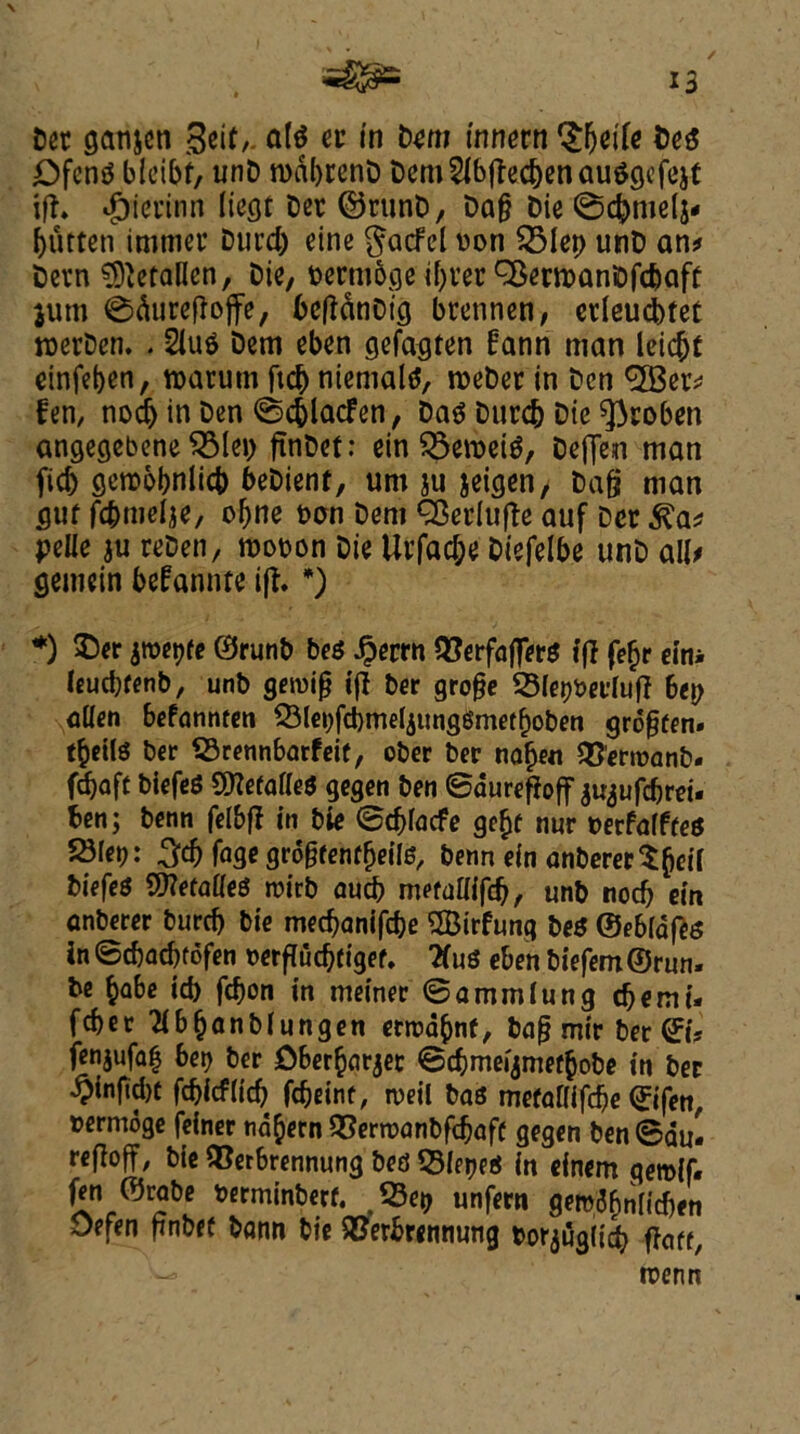 ✓ 13 Det ganjcn 3eit,. ate er in Dem innern tyziU DeS £)fen$ bleibf, unD roabrenD Dem2fbfted)enauggcfejt i|l» $ierinn liegt Det ©runt), Dag Die ©djmelj- butten imtner Durd) eine $acfcl Don QMep unD an* Devn befallen, Die, oermbge if)ter QSenDanDfcbaft jum ©dureflojfe, bcfldtiDtg brennen, edeucbtet roerDen. . 2iu$ Dem eben gefagten fann man leicbt einfeben, roarum ftd) niemate, rocDer in Den <3Ber* fem nodj in Den ©cfclacfen, Da$ Durd) Die ^roben angegebene ^3Iei> ftnDet: ein $3en>ei$, Deffen man fid) gemobnlicb beDient, um ju jeigen, Dag man guf fcbmelje, obne Dan Dem QSerlufle auf Dcr ^a* pelie ju reDen, rooDon Die Urfad;e Diefelbe unD ail* gemein befannte ift. *) *) $)er jweijfe 0runb bes £errn QforfafjTerS if} fefjr eitu leucbfenb, unb geioig ijl ber groge 23let)bei'luff bei) alien befannten &lei)fcbmeljung6met()oben grogten. t^etlS ber SSrennbarfeif, ober ber nafjen QSCrroanb. fdboft biefeS 2ttefaf(e$ gegen ben ©durefioff ju^ufebrei. ben; benn felbfl in bie ©cblacfe ge$c nnr DerfalffeS 23Iet): 3$ fage grogrenfljeite, benn ein anbererSgeif biefeS SWefaKeS roirb aucb mefaaifeb, unb nocb ein anberer burcb bie mechanise 2Birfung be* ©ebldfes in ©ebaebtofen Derfiucbtigef. ttus eben biefem©run. be babe id) febon in meiner ©ammlung cbemi- feber Kbbanbiungen etroabnf, bag mir ber ©i? fenjufa^ ber Cberbarjer ©cbmeijmefbobe in ber £infid)t febieflieb febeinf, rueil bas mcfalllfcbe ©ifen, termoge feiner nd^em SSerroanbfdjafC gegen ben ©aul refloff, bie ®erbrennung bed SletKS in cinem gemif. fen ©rabe Derminberf. 53et) unfern gem^nii'chen Defen gnbef bann bie SBerbremiung Dorjuglid) gaff, n?erm