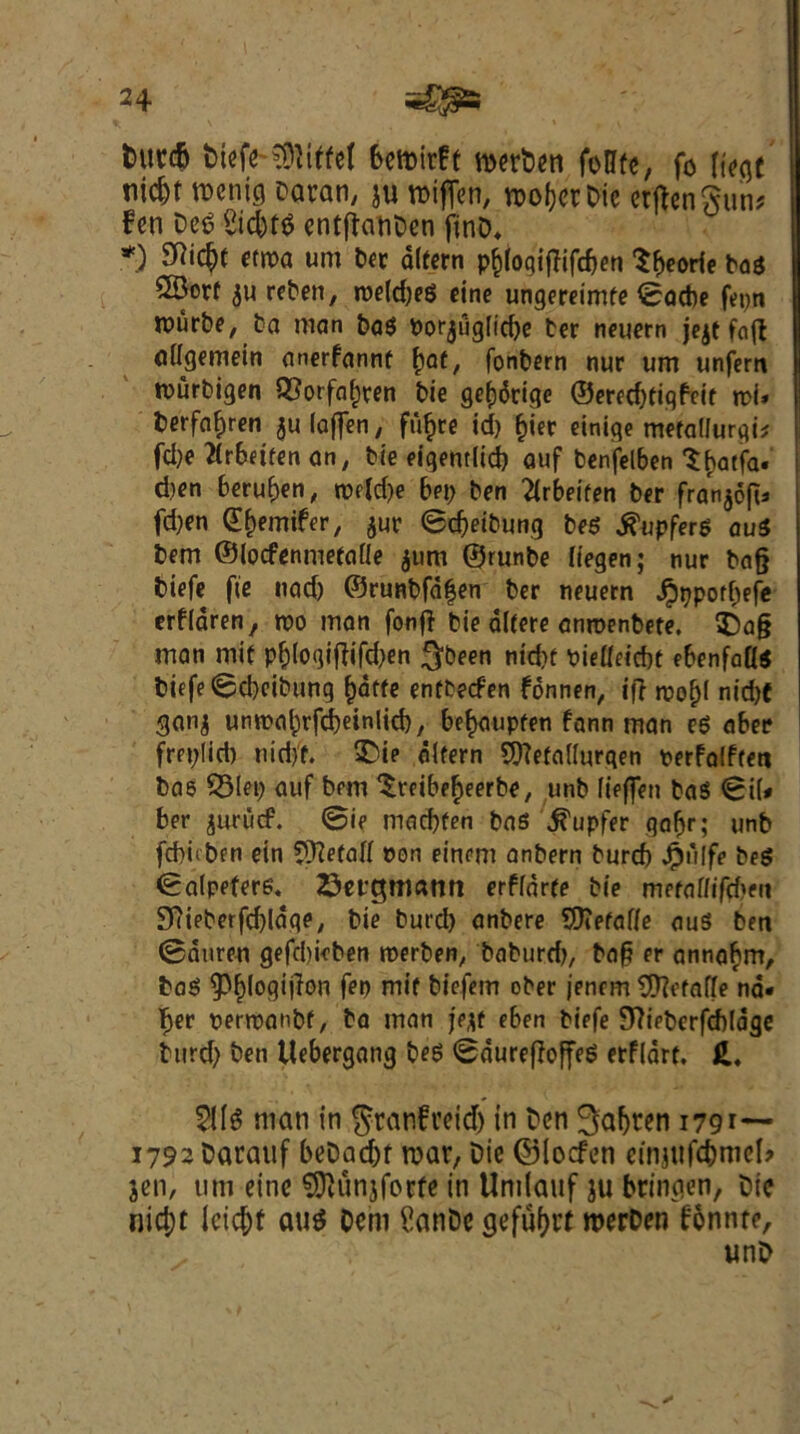 t>ucc5 biefe Eiffel bemirfe merben foHfe, fo liege tiid)t roemg Daran, ju toifTen, roofer Die etftenSum fen Deg £id)tg entflatiDen ftnD* *) S^‘C^( etm urn Dev dltern pfclogijlifcben Sbeorie bag 5Borf $u reben, roeld;eg cine ungereimfe ©acbe fepn rourbe, Do man bag Porjuglicbe ter neuern je^t fnfl atfgemein anerfannf bat, fonbern nur um unfern rourbigen QSorfafjren bie gef)6tige ©eredjtigfeit n>i» berfaf)ren $u (often, fiifjre id) £ier einige metallurgy fd)e flrbeifen an, tie eigentlid) auf benfelben ^(jatfa. d)en beruben, twldje hep ben 2lrbeifen ber fran^oft^ fd)en df)emifer, jur ©djeibung beg j^upferg aug bem ©locfenmetaile $um ©runbe (iegen; nur bag biefe fie nad) ©runbfd£en ber neuern Jpppoffjefe erfidren, voo man fonfl bie dlfere anroenbete. $)a§ man mif p&loqiftifdjen $been nid)f pietfeicbf ebenfagg biefe ©djeibung £dffe entbeefen fonnen, if} roo^f nid)f ganj unrcabrfdjeinlid), bef>aupfen fann man eg aber freplid) nidff. SDie difern SttefaUurqen perfalften bae SSlep auf bem ^reibefjeerbe, unb (ieffen bag ©i(* ber juruef. ©ie madjfen bag ^upfer gaftr; unb febuben ein ?3?e(atf eon einem anbern burcb Jpiilfe beg ©alpefere. Setgmann erflarte tie mefafftfd>en 97ieberfd)Idqe, bie burd) anbere 9Kefaf(e aus ben ©duren gefdmben roerben, baburd), bag er annabrn, bag ^fogijlon fen mif biefern ober jenem CJftefaffe na« ber eerteanbf, bo man jejf eben biefe Stfieberfcbldge turd) ben ttebergang beg ©durefloffeg erfldrf. £. $11$ man in ^ranfreid) in Den 3afjren 179 1792 Darauf beDadu roar. Die ©leefen einjufd)nicl> jen, um eine $D}unjforfe in Unilauf ju bringen, Die nid;t Icicfof au$ Dcm SanDe gefuf>rf werDen fonnte, unD