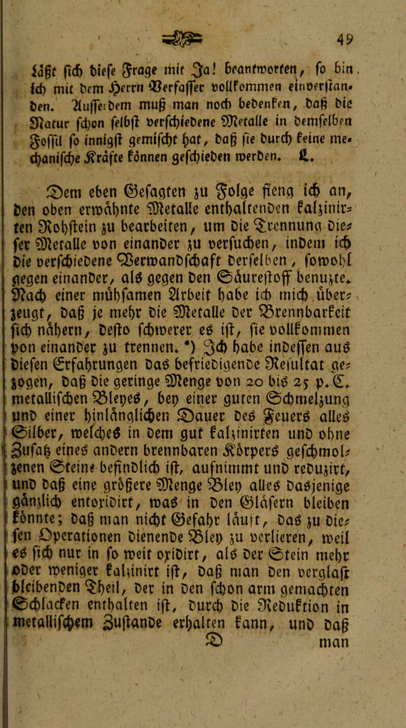 idgf fid) biefe grage mil 3a! 6fanfroorfen, fo bin. Id) mit bcm ^frrn Q3erfaffec boflfommen einoer|tan. ben. buffetbem mug man nod) bebenfen, bag btc Statur fd)on feibfl berfcbiebene 9ftefa(Ie tn bemfelben goffil fo tnnigfl gemifcbt f>af, bag fie burcb Nne me. cpanifdi)e ifrafte fonnen gefd)ieben roerben. 3}em cbcn ©efagfen ju golge fiend id) an, ben oben erroabnte $ftetalle entbaltcnDen faljinir= fen Dvobftcin ju beatbeiren, um Die $rcnnunci Die* fer O^eralle non einanDer ju oerfueben, inDeni td) Die nerfc&ieDene ^ermanDfcbaft Derfelben , foroobt gegen einanDer, alg gegen Den 0dureftoff benujte* iftacb ciner mubfamen Sirbeit babe id) micb uber* jeugt, Dag je mcf>r Die SOietalle Der $3rennbarfei£ fid) ndbern, Defto fd)tr>erer eg iff, fie oollfommen pon einanDer ju frennen. *) 3d) babe inDefien aug biefen ^rfabtungen Dag befrieDigenDc Sieiulfat ge? jogen, Dag Die geringe 59?enge pon 20 big 25 p/(L metaUifcben QMepeg, bep einer guren 0d)meljung unD einer btnlanglic&en £)auer Deg geuerg alleg 0ilber, roefebeg in Dem gut faUinirfen unD obne i 3«fa(? ctneg anDern brennbaren ^orperg gefcbmol* \ jenen 0feine befinDlicb ifr aufnimmt unD reDujirf, unD Dag eine grogere SDJenge felep alleg Dagjenige ganoid) entoriDitf, roag in Den ©lafern bleiben fonnte; Dag man niebt @efal)r lauft, Dag ju Die* I fen Operationen DienenDe $Mep ju oerlieren, rceil eg ficb nut in fo roett ojnDirt, alg Der 0tein mebr oDer tpeniget falgnirt iff, Dag man Den ocrglafr blcibenDen ^beil/ Der in Den febon arm gemaebten 0d)lacfen enrbalten iff, Durcb Die SKeDuftion in metallism SuftanDe erbalten fann, unD Dag © man