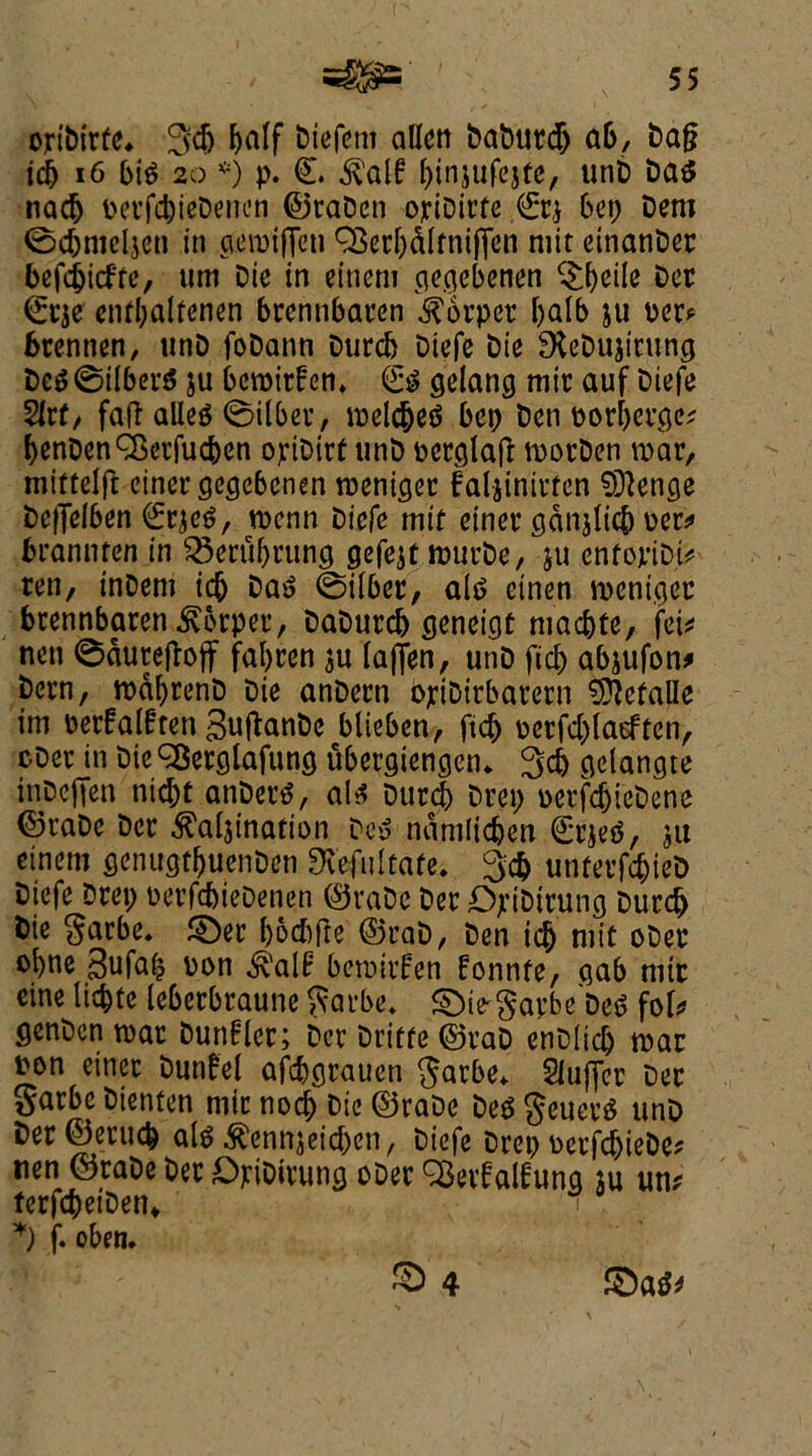 optbirfe. 34) half biefcm alien babtttd) ab, bag icb 16 bia 2o *) p. €. f^injufcjte, unD baa nadj pecfcbieDenen ©raDen opiDirfe €c* Cun; Dem 0cbmeljen in gewifTen QSecbdlfnifien mit einanDec belief re, um Die in eineni cicqcbcnen c£f)etle Dec (£cje enfbalfenen brennbacen harper l)alb ju per* fcrennen, unD foDann Durcb Diefe Die £XeDujttung Dea©ilbera ju bewirfen* (£$ gelang mir auf Diefe Sr(, fag allea 0ilber, welcbea bep ben porbeege; benDenQSecfucben opiDirf unb perglag worDen war, miftelg einergegebenen weniger faljinirfen §ftenge beffelben €rjea, wenn biefe intf einer gdnjlicb per* bramuen in SSerti&rung gefejt wurbe, ju enfopiDt* ten, tnDettt icb baa 0ilber, ala einen wenigec brennbacen $6rper, baburcb geneigf niaebte, fei* nen ©duregoff faljren $u laffen, unD fid) abjufon* been, wdbrenD Die anDern opiDirbatern 9ftefalle im Derfalfren 3uganbe blieben, fid) pcrfdjlaeften, oDer in Die ^Bcrglafuncj ubergiengen* 3d) gclangte inbeffen niebt anDera, ala Durcb Deep perfdjiebene ©raDe Der ^aljination Dca ndmlidjen £r$ea, ju etnem genugtljuenDen Ovefultafe* 3cb unferfdjieD biefe Drep PecfcbieDenen ©raDe Der DpiDirung Durcb Die garbe. £Der boefoge ©cab, Den icb niit oDer obne 3ufa£ bon ^alf: bewufen fonnfe, gab nitr cine licbte leberbraune ftarbe. ©ie^apbeDea fol* genben war Dunflec; Der Dritfe ©cab enDlicb war pen einer Dunfel afebgrauen $arbe* Suffer Dec Sarbe Dienten rote nod) Die ©raDe Dea $euera unD ber©erucb ala $ennjeicben, biefe Drep oerfcbieDe* nen ©raDe Dec OpiDicung oDec Q3eif alfung ju un* ferfcbetDen* \ *) f. oben* £) 4 SDaa*