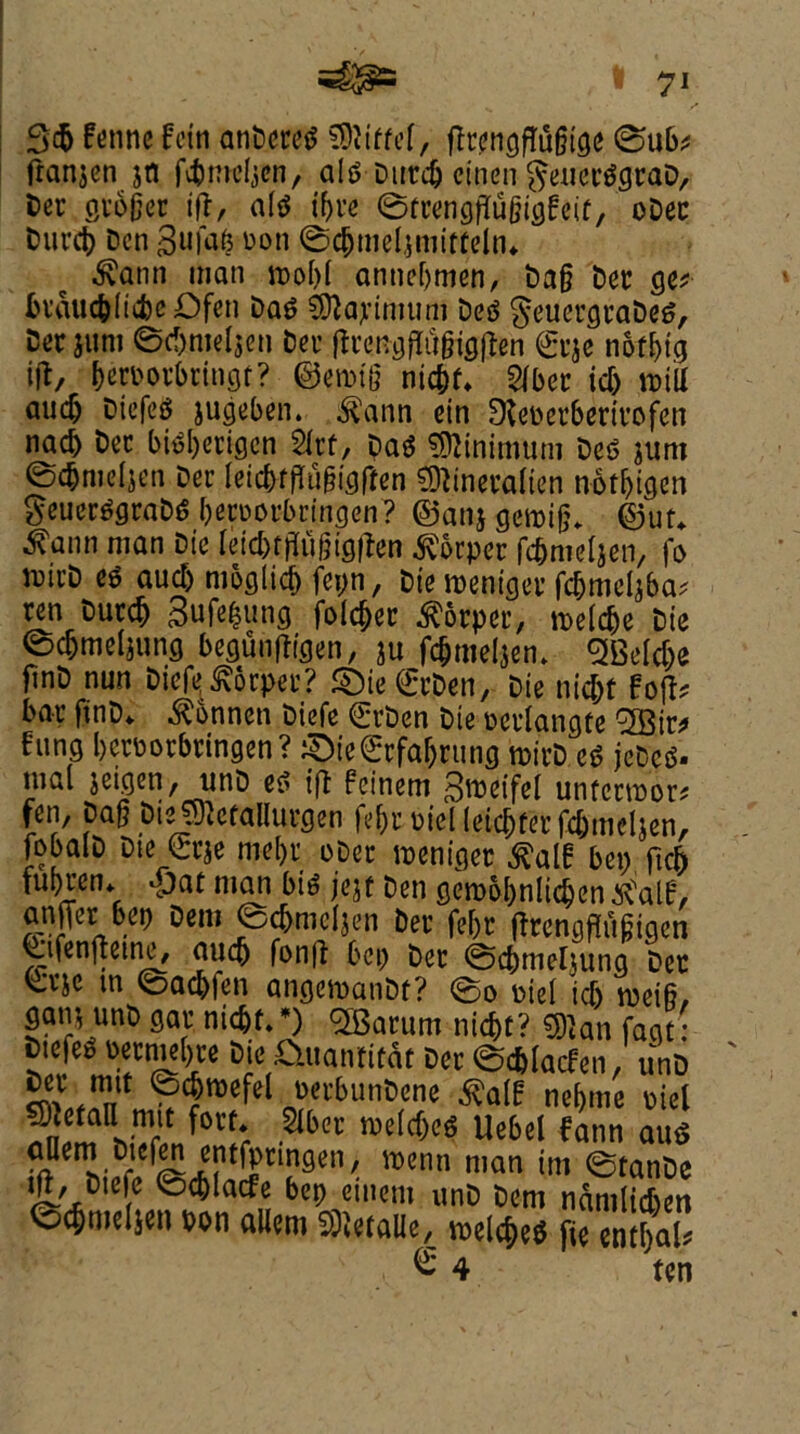 fenne fein anDereg Q&littel, ftcengffufjige ©ub* franjen jti fc&tncljen, alg Ducdj cinen geuecggcaD, Dec gc6§ec ift, a(g ifyce ©tcengjtufjigfeif, oDec Duct# Den gufafc non ©c&meljmirteln*~ $ann man n>ol)I annebmen, Dag Dec get biauc&iiifee Dfeti Dag Maximum Deg geuecgcaDeg, Derjum ©d)mel$cn Dec ftcengfltljjigften <2cje noting ift, becoocbtingf? ©etotg nic^r* 2fbec id) will midj Diefeg jugeben. ^ann ein Steoecbecicofen nacb Dec bigl)ecigcn 2icf, Dag Minimum Deg $unt ©c&nwljen Dec leicbrfltigigfren SOtinecalien notijigen geuecggcaDg becDorbringen? ©an* gemijj* ©uu ^ann man Die leic&tffugiflften ^orper fc&meljen, fo micD eg aud) moglieb fepn, Die roentgec fc&meljba; ren Ducdj Sufe&ung folder $ocpec, toeldje Die ©djmel*ung begunftigen, ju fdjmeljem <2BeId)e jtnD nun Diefe^ocpec? £)ie€cDen, Die nic&f Fojt* bar finD* ^bnnen Diefe ©t>en Die mdangte 2Bir* fung becpocbcingen? iSDie€cfa&cunfl micD eg jeDcg. mal jeigen, unD eg ift feinem graeifel unfccm'or* fen, pag Dte^cfallurgen fe&c mel (etcbtec fc&meljen, fobalD Die €cje mebv oDec wenigec £alf ben ftcb fui)cen* £)at man big jejf Den gerobbnlidjen ^aif, an||er bep Dem ©cbmcfjen Dec febc ftcengjlugigcn Q;ifenfteine, am# fon|t bci) Dec ©cbmeljung Dec ^eje m ©adjfen angemanDt? ©o niei id) weifi, gain unD gac ni<#f. *) SfBacum nid)t? 5)}an fagt: Dtefet) necme()ce Die .O.uanficat Dec ©c&lacfen, unD ^ ™lt ?$weW M»*»nt>ene ^alH nebme oiel SJjefatt mjt fore* Slbec me(d)eg Uebel fann aug ^em Dtefen entfpringen, menu man tm ©tanDe ift_, Diefe ©cblacfe bep einem unD Dem nanilic&en ©c^meljen pon a«em SRetaUe, welc$'* fie entbal € 4 ten