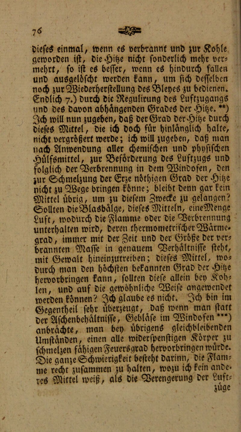 7<* Diefeg einmal, toenn eg ucrfc-ratitif unD jut tfoble gemorDen ift, Die^ibe nicbt fonDerlid) met)t bet* metjrt, fo ijt eg beget, menn eg fjtnDuuc^ fallen unt) auggelbfd)t merDen fann, um fid) Dejfelben noc& jur3BieDetbetfMung DegQMepeg ju beDienen* CnDlicb 7.) Dutd) die Stegulitung Deg £uft$ugangg unD Deg Dabon abbdngenDen ©taDeg Dec $if$e* **) mill nun jugeben, Dag Det©taD Det#ihe Dutch Diefeg Vittel, Die ic& Doc& fur binldnglicb balte, nichf betgtogetf metDe; id) mill jugeben, Dag man nad) SlnmenDung aUec djemifeben unD pbpftfcben $ulfgmittel, jut 33eforDetung Deg £uftjugg unD folglid) Der ^Berbtennung in Dem ^JBinDofen, Den jut 0d)meljung Det €tje nbtbigen ©taD Dec nic&t ju ^Bege bringen fbnne; bleibt Denn gat fein SJJtittcl ubrig, um ju Diefem Broecfe ju gelangcn? (gollten Die^Magbdlge, Diefeg 3Tiitfeln, eineSSftenge £uft, moDutcb Die^lamme oDet Die QSetbrennung untetbalten mitD, Deten tbermomefrifd)et^drme. gtaD, immet mit Det geit unD Det ©tbge Det bet? btannten COtaffe in genauem Q3ert>dltnifTc ftcbf, mit ©emalt bincinjutteiben; Diefeg Vittel, mo* Dutd) man Den b&d)ffen befannfen ©taD Det ^ifse betbotbringen fann, follfen Diefe allein bet) S\ob* Jen, unD auf Die gembfmltcbc <3Beife angcmenDet metDen fonnen? 3$ fllaube n{d>t» 3d) bin im ©egentbeil febc ubetjeugf, Dag menn man flatt Det SlfdjenbebdlfnifTe, ©ebldfe im SBinbofen ***) anbtdc&te, man bet) ubrigeng gleid)bleibenDen UmjltanDen, einen allc miDetfpenftigen harper ju fdjmeljen fahigen$euerggtaD betbotbringen mflrDc. ©ic ganje©cbmietigfeit beftebt Datinn, Die $lant* me teebt jufammen ju balten, moju icb fein anDe* reg Sftiftel meig, alg Die SBercngetung Det £uft? jugc