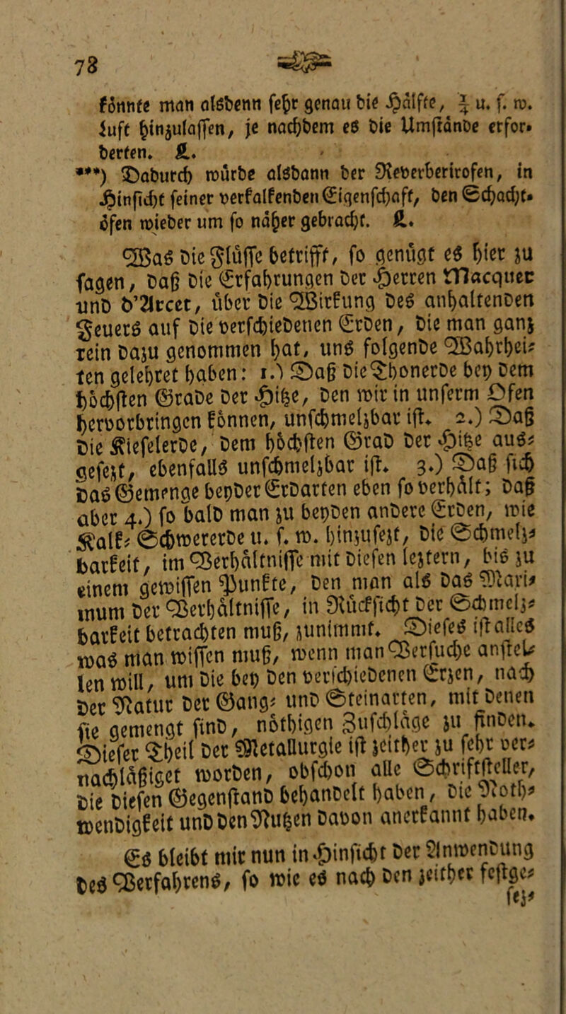 73 fdnnfe man alsbenn fe^r genau bie Jpdlffe, i u. f. n>. Juft ^injulaffen, je nacbbem eg bie UmfrdnDe crfor. berfen. ft. ***) ©aburcb rourbe dgbonn ber JXeberberirofen, in JPjinfidjt feiner verfalfenben (Eiqenfcbnft, ben <£c^adjt» dfen roieber um fo ndfjer gebiadjf. ft. ^aObicpSjTcbetrifff, fo genugf e$ &iet ju fagen, ba§ bie (Srfabrungen ber $erren macquec unb VXtctt, uber bie TOrfung beO anf>altenbett ^euerS auf bie perfcbiebetien €rben, bie man ganj rein baju gcnommen bat, unO folgenbe ^Babt&ei* ten gelebret baben: t.) £)a§ bie^bonerbe bcp bem j)ocbfien ©rabe ber #i£e, ben roir in unferm Dfen bcroorbringcn fonnen, unfcbtneljbar ift> 2.) ^a§ Die ^iefelerbc, bem bocbften ©rab ber #t^e autt gefcst, ebenfaUO unfdjmetjbar i|h 3O ft# ba3©emenge bepber©rbarfen eben fowr&fllf; ba§ aber 4.) fo balb man ju bepben anbere (Srbcn, roie ^alf# ©c&roererbe u. f. ro. binjufejf, bie @c&melj* barfeit, im^erbaltnifle mit biefen lejfern, bio ju cinem flcwiffen $unfte, Den man al« Dalian, mum Det SSevIjaltnifTe, in 9iucf|«f>t Dcr ©dimclj. Satfcit fcctcad)ten mug, junlmnif. ©ief«< 'Italics tva$ man tbifjen mufj, n>enn manCBerfucpe an^reU lenmill, um bie bep ben periebiebenen Qrrjen, nad> ber^atur bct©ang< unb (Steinatfen, mitbenen fie aemengt finb, nothin ^ufcblagc ju ftnbetu differ Dheil ber ^etaUurgle iff jcitber ju fef>r oer* uad)td§iger rcorben, obfebon aUc @cbrift|iclIeT, bie biefen ©egenjtanb bebanbetf baben1, btc piotb* tpenbigfeit unbben9?ufcen Dabon anetfannt baben, ©0 bleibt niir nun in*&inficbr ber Slnwenbung led 9$er fallen 3, fo it>ic eO nacb ben jeitber feftfle*