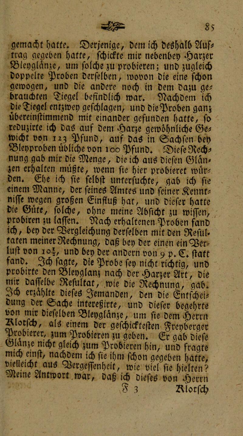 gemadjt paffe, ©crjenige, Dent id) Degpdlb 2(uf» rvag gcgeben paffe, fcpicffe mir nebcnbep djarjec SSlepglanje, um fofc&e ju probieren; unD juglet# boppelfe ^)roben Derfelbcn, mopon Die eine fcpon gcroogcn, unD Die atiDcrc nocp in Dem Daju get brau&fen Siegel befinDiicp mar. SftadjDem id) Die Siegel cnfjmep gefcplagen, unD Die^roben ganj ubereinftimmenD mif einanDer gefunDen paffe, fo rcDujicte icp Das auf Deni £arje gercopnlidje ©e* iDicbf Den 123 9)funD, auf Da$ in @ad)fcn bep 23!epproben ublicpe Don 100 $funD, £)iefe3fcc&f nung gab rnir Die ?D2engc, Die icb auS Dicfen ©(an* jen erpalfen mu§fe, tuenn fie pier probieret rour* Den, €pe id) fie fclbft utiferfucpfe, gab id) fie einem Sianne, Der feines knifes unD fciner .^ennf* niffe ttegen grogcn ©infTug paf, unD Dicfer paffe Die ©utc, folcpe, opne nieine SJbfkfof ju tuiffen, probiren ju (affen* Tftacp erpalfenen ^roben fanD icp, hep Der ^ergleicpung Derfelbcn mif Den SXeful- faten meiner^edjnung, Dag bep Der ctnen einQSer- lu|d con 1 of, unD bep Der anDern Don 9 p,©, ftaft fanD, 3d) fagte, Die ^3robe fep nicpt ridjfig, unD probirfc Den SMcpglan* nacp Der Parser 2lrt, Die mt Daffelbe SXefolfaf, ,n>ie Die 9fe<$nuna, gab, jcp erjaplfe DiefeS SemanDen, Den Die ©nf fcpei* Dung Der 0acpe inferegirfe, unD Diefer begeprfe Don mir Dtefelben 231epgffinje, um fie bem$ttm Alotfcp, al<5 einem Der gefdjicffeften Jrepbcrgcc Jarobierer, jum ^robieren ju gcben. ©t gab Diefe ■iniC 2tc^f 9leic^ *!lm pin, unD fragfe ttitcp emfr, nacppem id) fie ipm fcpon gegcben paffe, Dielleicpf au^ Q3ergeffenpcif, mie Die! fie pielfen? ^eme SIntmort mar, Dag icp Diefer Don #crrn $ 3 ZUotfcfr i