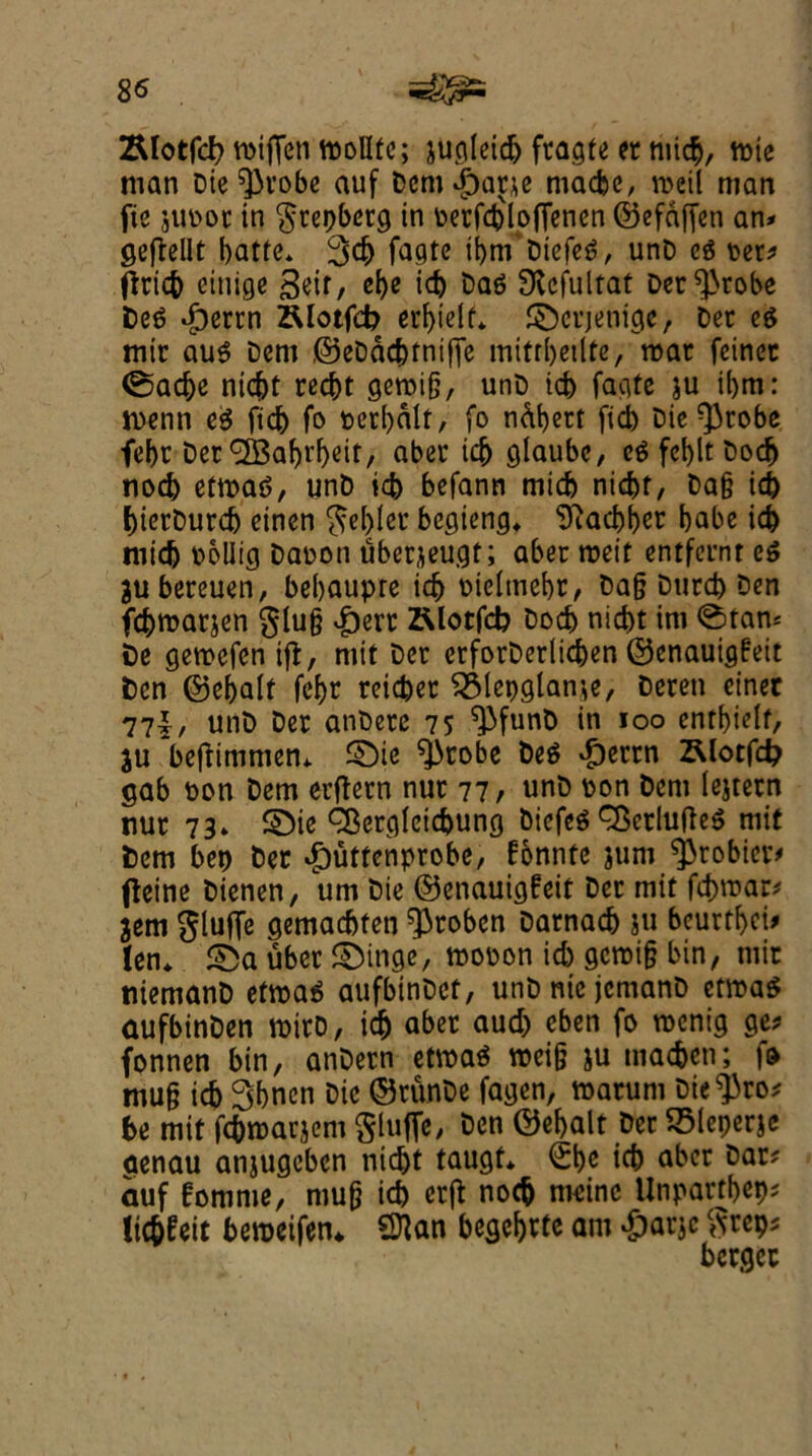 8$ 2Uotfc& mifien tpollfe; jugleicb fragte er nticb, tt>ic man Die^robe auf DcntdpacK ntacbe, roeii man fie jupoc in $rer)betg in Perfdjloffenen ©efdffen an* geftellt batfe* 3d) fagte ibm Diefeg, unD eg per* tfricb eitiige 3^/ ebe id) Dag SKcfultat Der^robe Deg dperrn ZUotfd? erbielf* ©crjenige, Der eg mir aug Dent ©eDdc&fnifie mifrbetlte, mac feinec @ad>e nid)t recbt gercijj, unD icb fagte ju i()m: rnenn eg fid) fo perbdlt, fo ndbert fid) Die ^robe fef)t Der ^a^r^eit, aber id) glaube, egfebltbodj nod) ettpag, unD id) befann mid) nicbf, Da§ id) bierDurcb einen $e[)Ier begieng* ‘ifiacbber babe id) mid) oolltg Daoon uberjeugf; aber tpeit entfeunt eg jubereuen, bebaupre id) oieltnebr, Dafj Durd) Den fcbmarjen glu§ ^)err Rlotfd? Docb nicbt ini @tan« De getpcfen if!, mit Der erforDeriidjen ©enauigfeit Den ©ebalf febr reicber ^Mepglame, Deren ciner 77|, unD Der anbere 75 ^funD in 100 entbieif, $u beffimmem £)ie ^robe Deg £errn ZUotfd? gab pon Dem erftern nut 77/ unD pon Deni lejtern ttur 73» £)ie Q3ergleid)ung Diefeg Qkrlufteg mit Dem bet) Der $utfenprobe, fonntc junt ^3robicr# flcinc Dienen, urn Die ©enauigfeit Der mit fd)tpar* jem $lufie gemacbfeti ^roben Darnacb ju beurtbci* ten* £Da uber SMttge, mopon id) gcmi§ bin, mir ttiemanD etroag aufbinDct, unDnicjcmanD etmag aufbinDen toirD, icb aber aud) eben fo toenig ge* fonnen bin, anDern etmag mci§ ju macbcn; fo mu§ icb 3bncn Die ©runDe fagen, toarum Die^ro* be mit fcbroarjent $luffe, Den ©ebalt Der 35Ieperje aenau anjugeben nic^t taugt* Sbc id) aber Dar* auf fomrne, mu(j icb crfl: nocb nicinc Unpartbep* licbfeit beroeifen* Sttan begcbrte am Span* bergcc