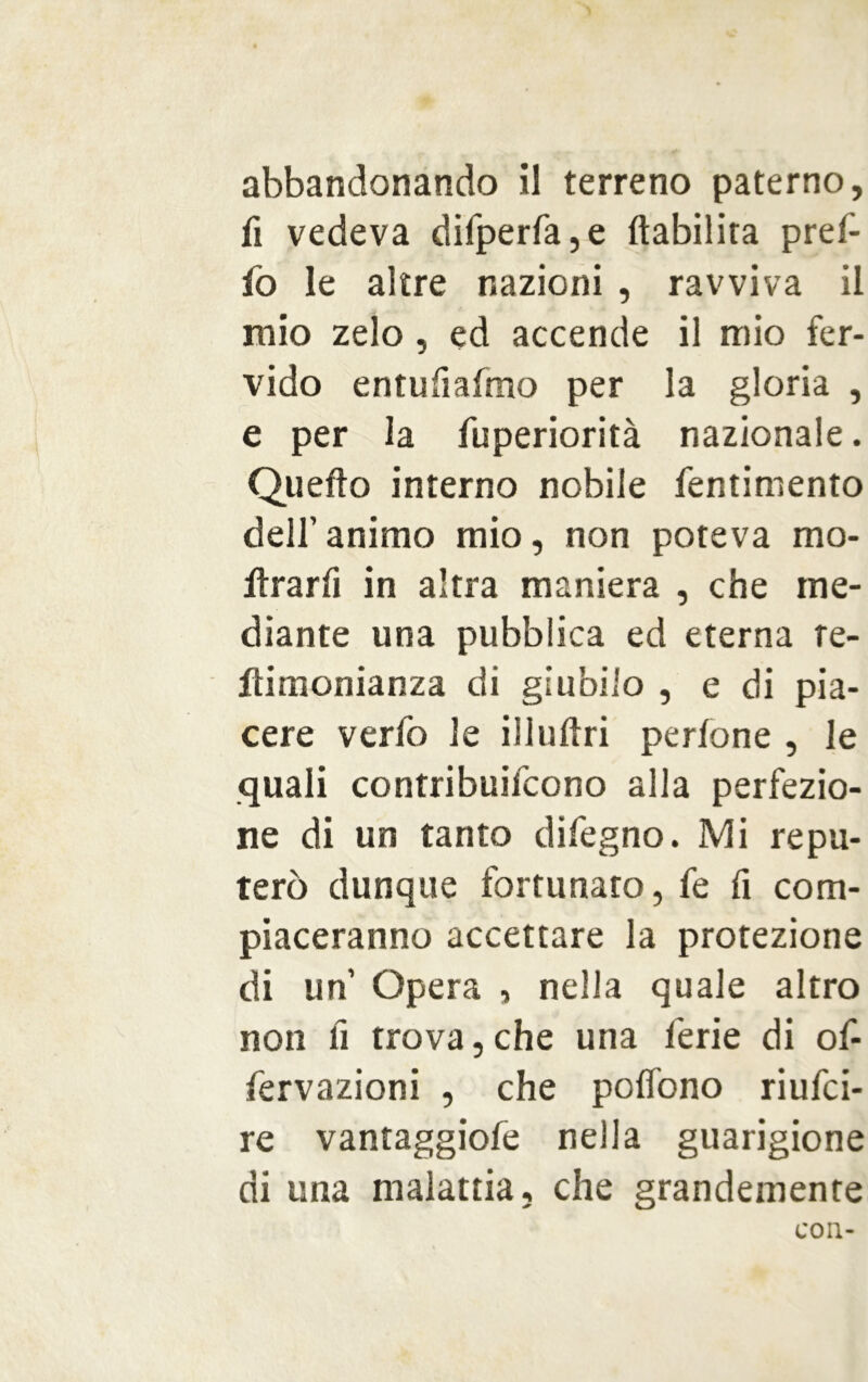 fi vedeva difperfa,e {labilità pref- fo le altre nazioni , ravviva il mio zelo, ed accende il mio fer- vido entufiafmo per la gloria , e per la fuperiorità nazionale. Quello interno nobile fentimento dell’ animo mio, non poteva mo- rirà r fi in altra maniera , che me- diante una pubblica ed eterna re- ftimonianza di giubilo , e di pia- cere verfo le illuftri perfone , le quali contribuifcono alla perfezio- ne di un tanto difegno. Mi repu- terò dunque fortunato, fe fi com- piaceranno accettare la protezione di un Opera , nella quale altro non fi trova, che una ferie di of- fervazioni , che poflòno riufci- re vantaggiofe nella guarigione di una malattia, che grandemente con-