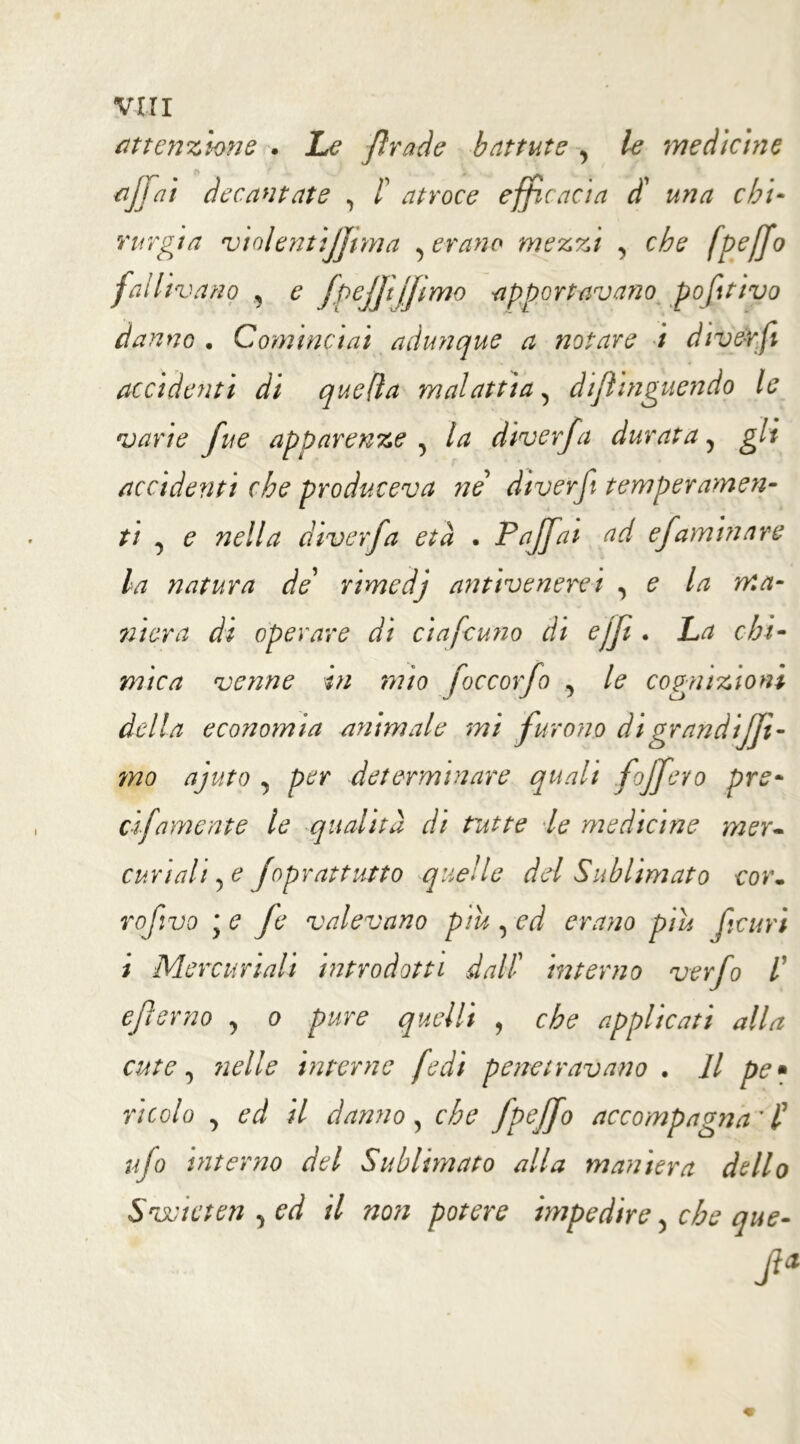 VITI attenzione . Le fra de battute y le medicine rfjjai decantate , f atroce efficacia d’ una chi- rurgia violentijjima , erano mezzi , che fpefjo fallivano ^ e fpejji/jimo apportavano pofttivo danno . Cominciai adunque a notare i divérfi accidenti di quella malattia, dijlinguendo le varie fue apparenze , la diverfa durata ? gli accidenti che produceva ne diverf temperamen- ti , e nella diverfa età . Paffai ad efaminare la natura de’ nmedj antivenere i , e la ma- niera di operare di ciafcuno di ejfi . La chi- mica venne in mio foccorfo , le cognizioni randijfi- mo ajuto , per determinare quali fojfevo pre- ci-fame n te le qualità di tutte le medicine mer- curiali 5 £ foprattutto quelle del Sublimato cor. rofivo y e Je valevano piu , ed erano piu feltri i Mercuriali introdotti dalli interno verfo /’ ejlerno , o pure quelli , che applicati alla cute y nelle interne fedi penetravano . Il pe* ricolo y ed il danno, che fpejfo accompagna' P tifo interno del Sublimato alla maniera dello Svoieten , ed il non potere impedire > cheque- delia economia animale mi fu vano dig