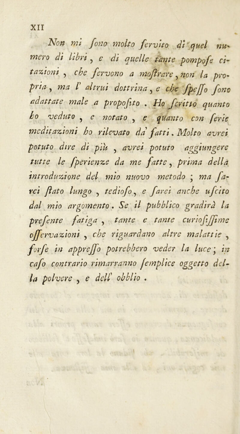 ÀW mi fono molto ferutto di quel nu* mero di libri , e di quelle tante pompofe ci- tazioni y che fervono a moflrarey non la pro- pria , ma l altrui dottrinale che fpejjo fono adattate male a propofito • Ho fcmtto quanto ho veduto y e notato y e quanto con ferie meditazioni ho rilevato da fatti. Molto avrei potuto dire di piu y avrei potuto aggiungere tutte le fperienze da me fatte y prima della introduzione del mìo nuovo metodo * ma fa- rei flato lungo y tediofoy e farei anche ufeito dal mio argomento. Se il pubblico gradirà la prefente fatiga y tante e tante curiofijjime offervazioni y che riguardano altre malattie y forfè in apprejfo potrebbero veder la luce \ in cafo contrario rimarranno femplice oggetto del- la polvere y e deU obblio •