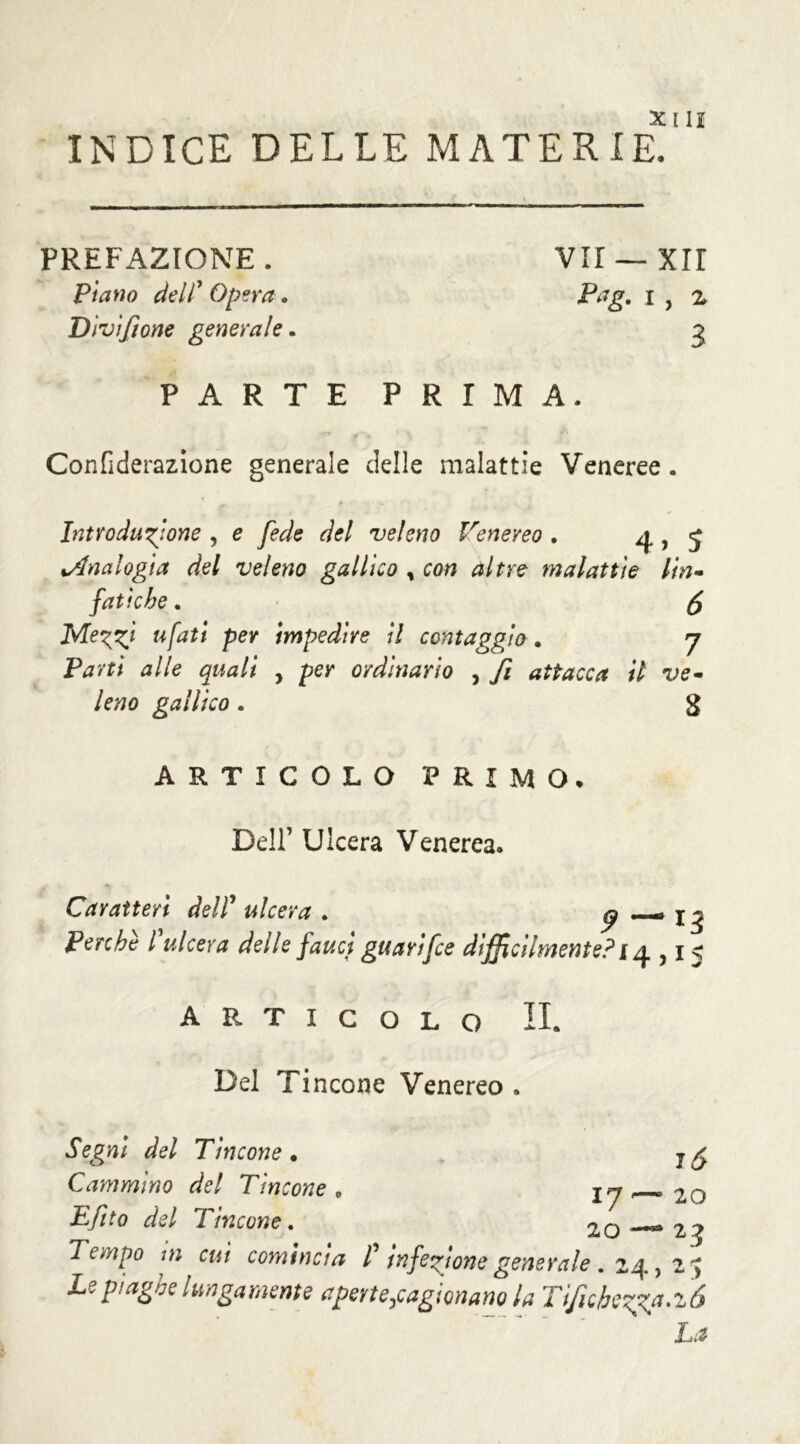INDICE DELLE MATERIE, PREFAZIONE . Piano delC Opera . Divi/ione generale. VII — XII Pag. i , z 3 PARTE PRIMA. Confiderazione generale delle malattie Veneree . Introduzione , e fede del veleno Venereo . 4 > J kAnalogia del veleno gallico , con altre malattie lin- fatiche . fa Mez^ tifati per impedire il cent aggio . 7 Parti alle quali , per ordinarlo , fi attacca il ve- leno gallico. g ARTICOLO PRIMO, Dell’ Ulcera Venerea. Caratteri delI ulcera . ^ _» j ~ Perche l ulcera delle fauci guarifce difficilmente? 14,1 j ARTICOLO IL Del Tincone Venereo . 16 20 Segni del Tincone • Cammino del Tincone 0 17^. Eftto del Tincone. 20—**23 Tempo :n cui comincia l infezione generale. 24, 2 $ Le piaghe lungamente aperte,cagionano la Tijìcbezza.ió La