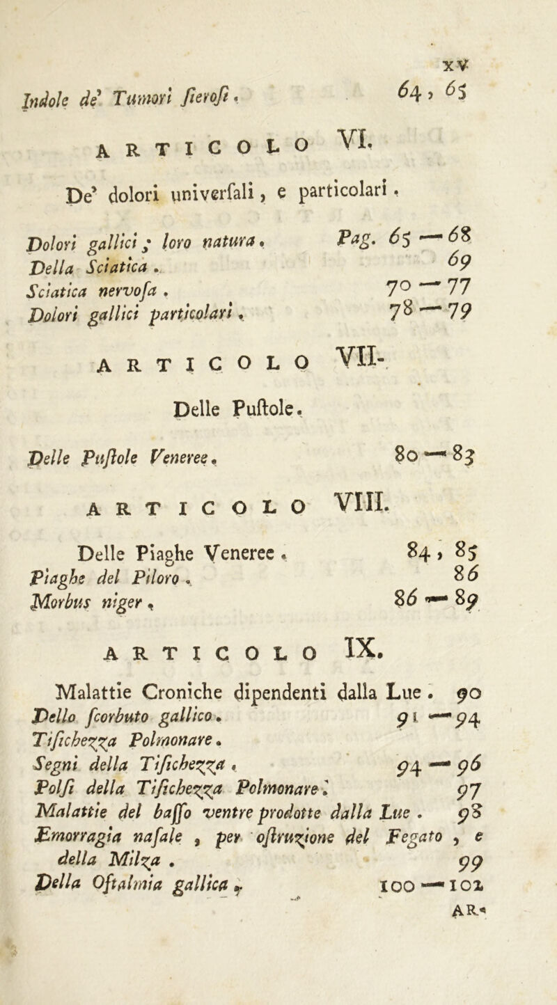 Indole de Tumori fieroft. 64, 6$ articolo VI. De’ dolori univerfali, e particolari, Dolori gallici ; loro natura • Della Sciatica . Sciatica nevvofa . Dolori gallici -particolari «. Pag. 65 — 58 69 70—77 78 — 75? ARTICOLO VII- Delle Puftole. Pe//e Ptijìole Veneree. 80 — 8? ARTICOLO Vili. Delle Piaghe Veneree . 84, 85 Plaghe del Piloro 85 — 8ó Morbus nlger, 8^ ARTICOLO IX. Malattie Croniche dipendenti dalla Lue. 90 fcorbuto gallico. 91 *“ '5?4 Tifìchegga Polmonare. «ftgwi Tifichezga , P4- •96 Poi fi della Tifichezga Polmonare l 97 Malattie del baffo ventre prodotte Lue . 93 Emorragia nafale , per oflruzione del Fegato > * della Milza • 99 Della Oftalmia gallica r IOO — 101 AR«