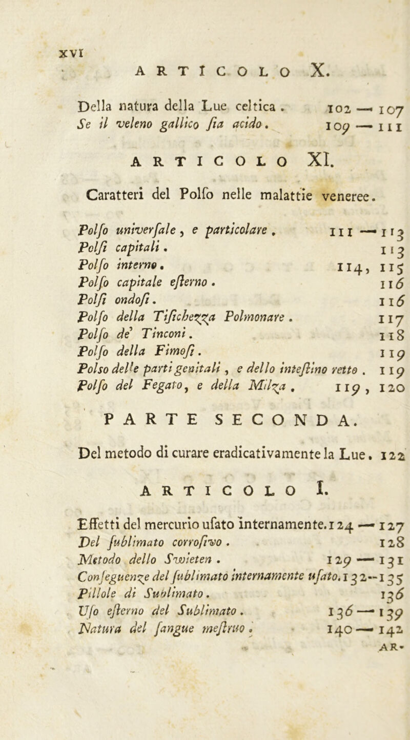 xvr ARTICOLO X. Della natura della Lue celtica . 102 107 Se il veleno gallico fia acido. I oy — 111 ARTICOLO XI. Caratteri del Polfo nelle malattie veneree. Polfo univerfale , e particolare , li 1 — 1 Polft capitali. 11 ^ Polfo interno. 114,115 Polfo capitale ejlerno • \\6 Polfi ondofi. Il5 Polfo della Tiftchetga Polmonare . 117 Polfo de’ Tinconi. ng Polfo della Fimofi . 1 x p jPfl/jo delU parti genitali, e dello intefiino retto . np Polfo del Fegato, e della Mil^a , 120 PARTE SECONDA. Del metodo di curare eradicativamente la Lue .122 ARTICOLO I. Effetti del mercurio ufato internamente. 124 — 127 De/ fublimato corro/ivo . 128 Metodo dello Swieten . I2<? — 131 Conseguente del fublimato internamente tifato.132—135 Pillole di Sublimato. Ufo ejìerno del Sublimato . 13 6—• 13^ Matura del fangue me/l rito • 140—142. .V AR-