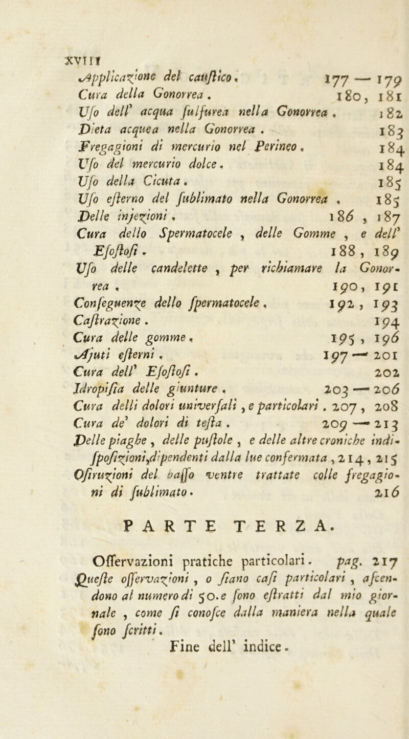 5 e i 82 184 184 185 18S 187 dell' 189 SVITI %AppHcatoric del cauflico « 177 —• 179 Cura della Gonorrea. 180, 181 Ufo dell’ fulfurea nella Gonorrea * Dieta acquea nella Gonorrea . Fregagioni dì mercurio nel perineo, Ufo del mercurio dolce. Ufo della Cicuta. Ufo ejlevno del fublimato nella Gonorrea , Delle in fettoni. 1 86 Cura dello Spermatocele , delle Gomme , Efoftofi* 188 Ufo delle candelette , richiamare la Gonor- rea , I90, ip £ Confeguenge dello fpermatocele , 192, 193 CaJlratone • 1 94 c/e//e gomme, 195 , 196 %Afuti ejkrni, 197—201 CW# dell’ Efojlofi . 202 idropifia delle giunture , 205 — 20*5 Gw ^e///‘ univerfali, e particolari. 207 , 208 de' dolori di tefta . 209 — 213 i>//e piaghe , delle puflole , e delle altre croniche indi- fpofitoni^dipendenti dalla lue confermata ,214,215 Ofirutoni del baffo ventre trattate colle fregagio- ni di fublimato. 216 PARTE TERZA. Oflervazioni pratiche particolari. prfg. 217 Quefle offervatoni , 0 fi ano cafi particolari , a fen- dono al numero di 50. e fono ejìrattt dal mìo gior- nale , come 7/ conofce dalla maniera nella quale Fine dell1 indice. fritti