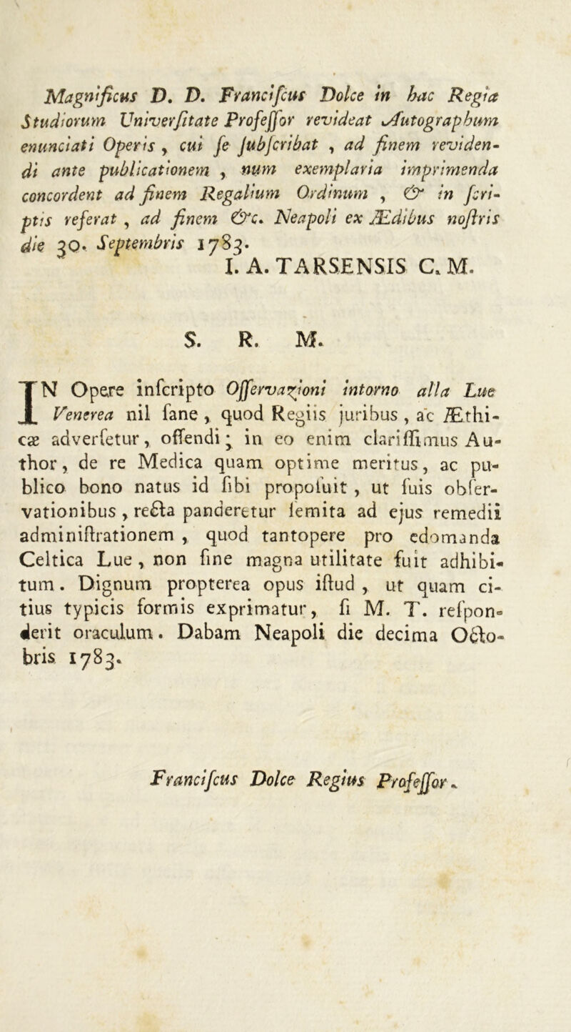 Magni ficus D. D. Frane ifeus Dolce In ha e Regìa Studiorum Univerfitate Profefjor revideat *Autograpbum enunciati Operi s , cut [e JubJcribat , ad finem revi deri- di ante publicationem , num exemplaria imprimenda concordent ad finem Regahum Ordinum , & tn feri- ptis referat , ad finem &c* JSleapoli ex JEdìùus noflris die 3Q. Septembris 17S3. I. A. TARSENSIS CJ. S. R. M. IN Opere infcripto Offervanioni intorno alla Lue Venerea nil fané, quod Regiis juribus , a'c JE.thi- cae adverfetur, offendi; in eo enim ciariffinius Au- thor, de re Medica quam optime meritus, ac pu- blico bono natus id fibi propofuit , ut fuis obfer- vationibus , re£ta panaerctur iemita ad ejus remedii adminiftrationern , quod tantopere prò edomanda Celtica Lue , non fine magna utilitate fuit adhibi- tum. Dignum propterea opus iftud , ut quam ci- tius typicis formis exprimatur, fi M. T. refpom «le rit oraculum. Dabam Neapoli die decima Oòto- bris 1783. Francifeus Dolce Regius Prafeffor