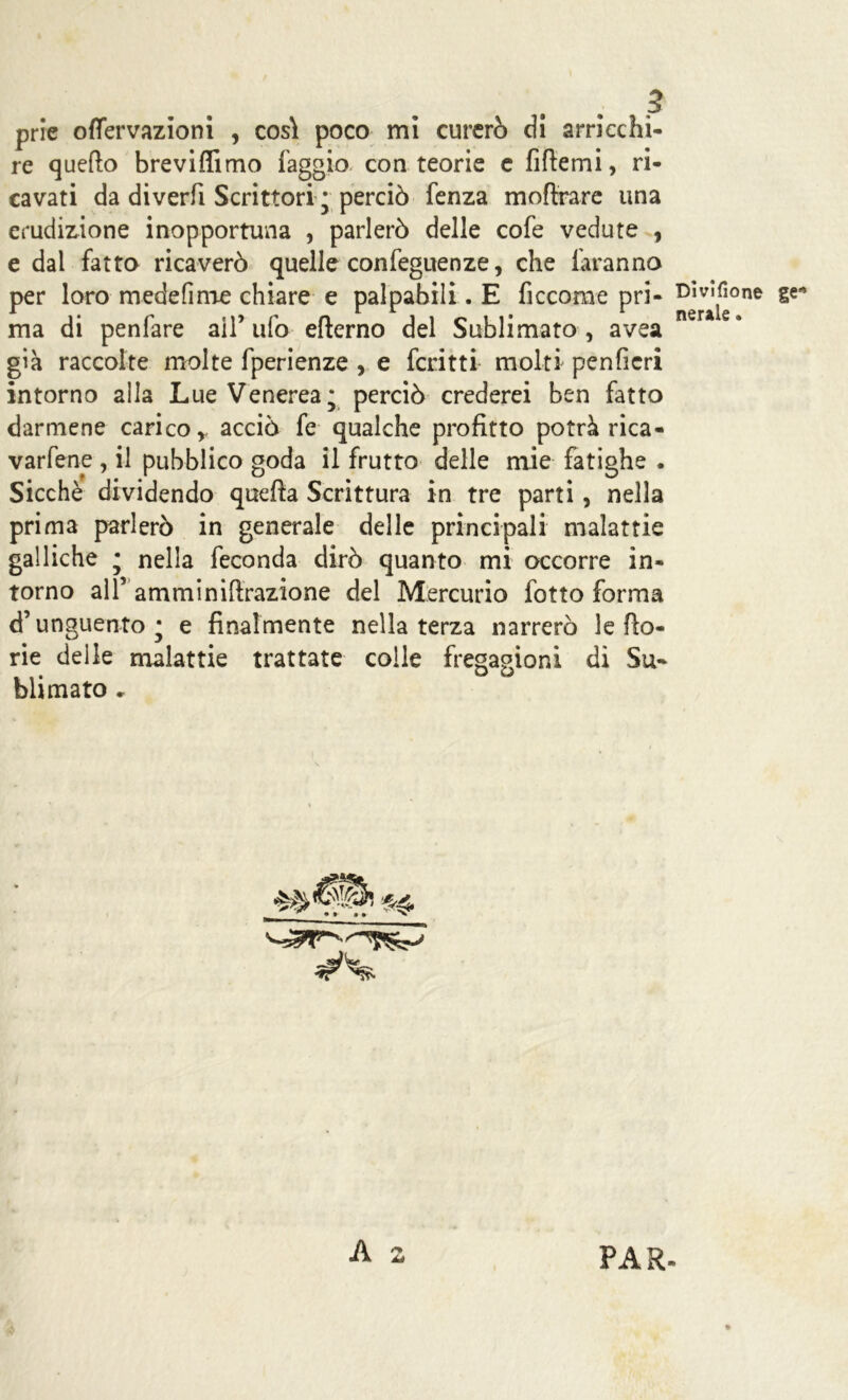 prie offervazìoni , cos\ poco mi curerò di arricchi- re quefto breviflimo faggio con teorie e fittemi, ri- cavati da diverfi Scrittori * perciò fenza mottrare una erudizione inopportuna , parlerò delle cofe vedute , e dal fatto ricaverò quelle confeguenze, che faranno per loro mede fi me chiare e palpabili. E ficcome pri- DgVa^one ma di penfare all’ ufo efterno del Sublimato , avea già raccolte molte fperienze , e fcritti molti penficri intorno alla Lue Venerea* perciò crederei ben fatto darmene carico, acciò fe qualche profitto potrà rica- vacene , il pubblico goda il frutto delle mie fatighe . Sicché dividendo quefta Scrittura in tre parti, nella prima parlerò in generale delle principali malattie galliche • nella feconda dirò quanto mi occorre in- torno all’ amminiftrazione del Mercurio fotto forma d’unguento' e finalmente nella terza narrerò letto- rie delle malattie trattate colle fregagioni di Su- blimato * A Àà PAR.