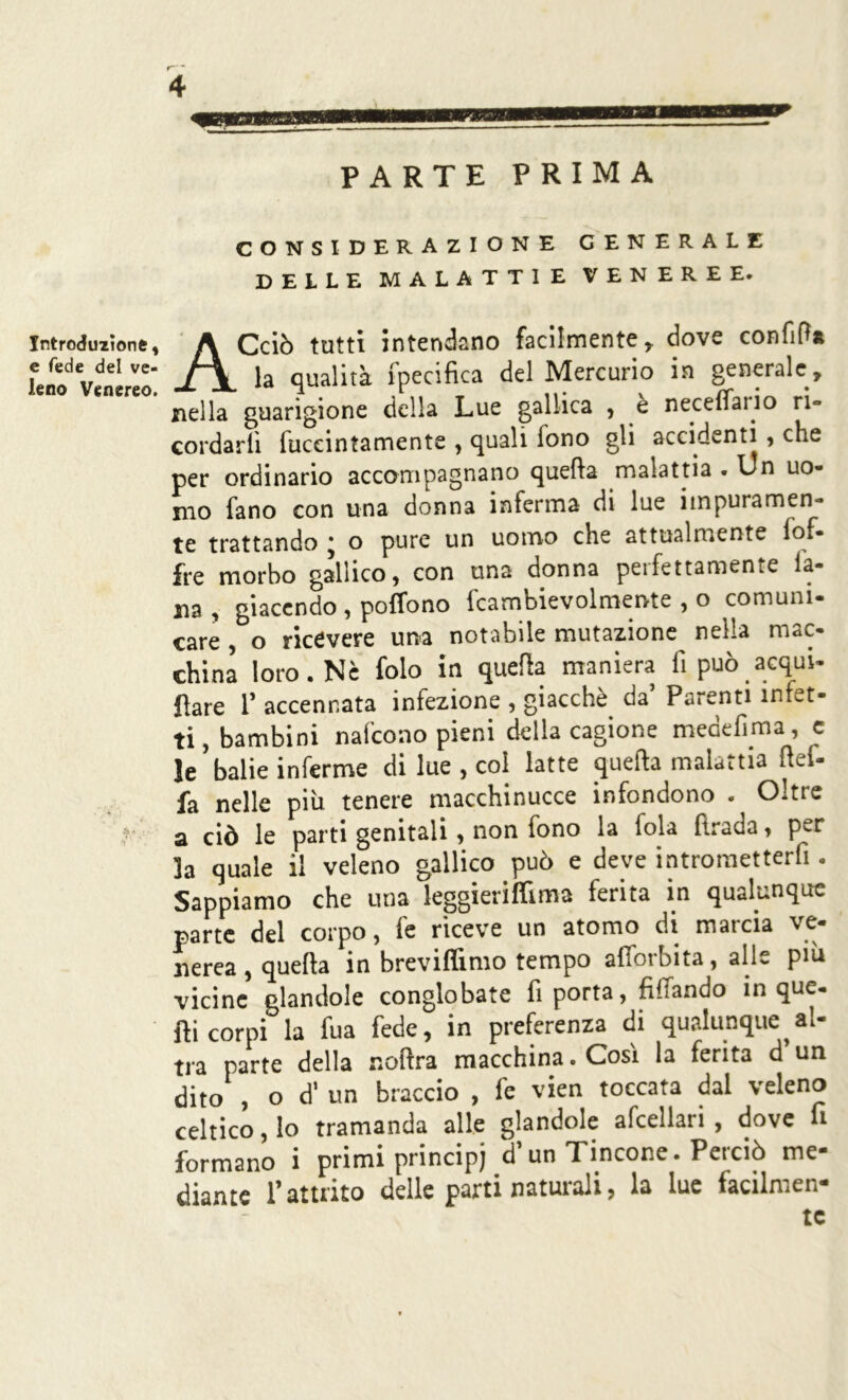 PARTE PRIMA Introduzione, e fede del ve- leno Venereo. CONSIDERAZIONE GENERALE DELLE MALATTIE VENEREE. ACciò tutti intendano facilmente , dove confitf* la qualità fpecifica del Mercurio in generale, nella guarigione della Lue gallica , e neceffaiio ri- cordarli fuccintamente , quali fono gli accidenti , che per ordinario accompagnano quella malattia . Un uo- mo fano con una donna inferma di lue impuramen- te trattando * o pure un uomo che attualmente lo.- fre morbo gallico, con una donna peifettamente la- na, giacendo , poffono fcambievolmente , o comuni- care o ricevere una notabile mutazione nella mac- china loro, Ne folo in quella Pare 1’ accennata infezione , giacché da Parenti infet- ti, bambini nafcono pieni della cagione medefima, c le'balie inferme di lue , coi latte quefta malattia Pel- fa nelle più tenere macchinucce infondono . Oltre a ciò le parti genitali, non fono la loia firada, per la quale il veleno gallico può e deve introraetterfi. Sappiamo che una leggieriflima ferita in qualunque parte del corpo, le riceve un atomo di matcìa nerea , quefta in breviflimo tempo afìorbita, alle più vicine filandole conglobate fi porta, Affando in que. Pi corpi la fua fede, in preferenza di qualunque al- tra parte della noftra macchina. Così la ferita d un dito , od'un braccio , fe vien toccata dal veleno celtico, lo tramanda alle glandole afcellari, dove fi formano i primi principi d’un Tincone. Perciò me- diante l’attrito delle parti naturali, la lue facilmen- te