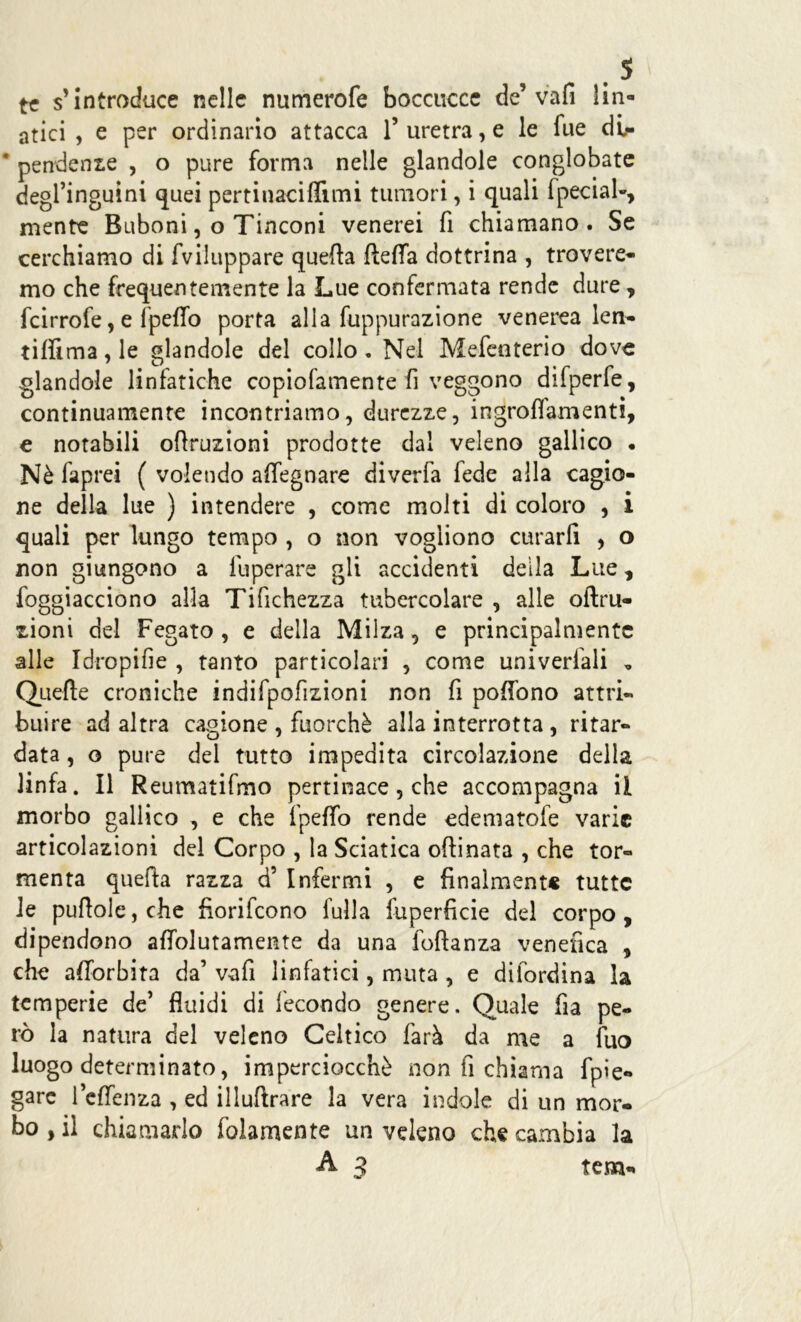 te s’introduce nelle numerofe boccucce de’ vali Url- atici , e per ordinario attacca 1’ uretra, e le lue dir * pendenze , o pure forma nelle glandole conglobate degl’inguini quei pertinaciflimi tumori, i quali fpecial-, mente Buboni, o Tinconi venerei fi chiamano. Se cerchiamo di fviluppare quefia fteffa dottrina , trovere- mo che frequentemente la Lue confermata rende dure, fcirrofe, e fpeflo porta alla fuppurazione venerea len- tiflima,le glandole del collo. Nel Mefenterio dove glandole linfatiche copiofamente fi veggono difperfe, continuamente incontriamo, durezze, ingroflamenti, e notabili oftruzioni prodotte dal veleno gallico • Nè faprei ( volendo aflegnare diverfa fede alla cagio- ne della lue ) intendere , come molti di coloro , i quali per lungo tempo , o non vogliono curarli , o non giungono a fuperare gli accidenti della Lue, foggiacciono alla Tifichezza tubercolare , alle oftru- zioni del Fegato , e della Milza, e principalmente alle Idropifie , tanto particolari , come univerfali , Quelle croniche indifpofizioni non fi pofiono attri- buire ad altra cagione , fuorché alla interrotta, ritar- data , o pure del tutto impedita circolazione della linfa. Il Reumatifmo pertinace, che accompagna il morbo gallico , e che fpefto rende edematofe varie articolazioni del Corpo , la Sciatica oftinata , che tor- menta quefia razza d5 Infermi , e finalmente tutte le puftole,che fiorifeono fulla fuperficie del corpo, dipendono aflolutamente da una foftanza venefica , che alTorbita da’ vafi linfatici, muta , e difordina la temperie de’ fluidi di fecondo genere. Quale fia pe- rò la natura del veleno Celtico farà da me a fuo luogo determinato, imperciocché non fi chiama fpie- gare 1 effenza , ed illuftrare la vera indole di un mor- bo , il chiamarlo folamente un veleno che cambia la A 3 tem-