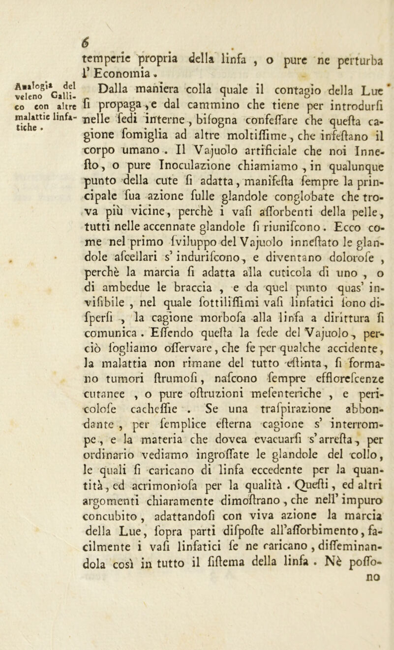 A»atagi* del veleno Galli, co con altre malattie linfa- tiche . 6 temperie propria della linfa , o pure ne perturba r Economia. Dalla maniera colla quale il contagio della Lue * fi propagale dal cammino che tiene per introdurfi nelle fedi interne , bilogna confettare che quefta ca- gione fomiglia ad altre moltiffime, che infettano il corpo umano . Il Vajuolo artificiale che noi In ne- tto, o pure Inoculazione chiamiamo ^ in qualunque punto della cute fi adatta, manifcfta Tempre la prin- cipale Tua azione fulle giandole conglobate che tro- va più vicine, perchè i vafi afibrbenti della pelle, tutti nelle accennate giandole fi riunifeono . Ecco co- me nel primo {viluppo del Vajuolo umettato le gian- dole afcellari s’indurifeono^ e diventano dolorofe , perchè la marcia fi adatta alla cuticola di uno , o di ambedue le braccia , e da quel punto quas1 in- vifibile , nel quale fottiliflimi vafi linfatici iono di- fperfi , la cagione morbofa alla linfa a dirittura fi comunica. Effendo quella la fede del Vajuolo., per- ciò fogliamo óffervare, che fe per qualche accidente, la malattia non rimane del tutto eftkita, fi forma- no tumori ftrumofi, nafeono Tempre efflorefeenze cutanee , o pure oftruzioni mefenteriche , e peri- colofe cacheflie . Se una trafpirazione abbon- dante , per femplice efterna cagione s’ interrom- pe , e la materia che dovea evacuarfi s’arrefta^ per ordinario vediamo in grotta te le giandole del collo, le quali fi caricano di linfa eccedente per la quan- tità, ed acrimoniofa per la qualità . Quelli, ed altri argomenti chiaramente dimofirano , che nell’impuro concubito , adattandofi con viva azione la marcia della Lue, fopra parti difpofle aH’afibrbirnento, fa- cilmente i vafi linfatici fe ne caricano , ditteminan- dola così in tutto il fifiema della linfa . Nè potto- no