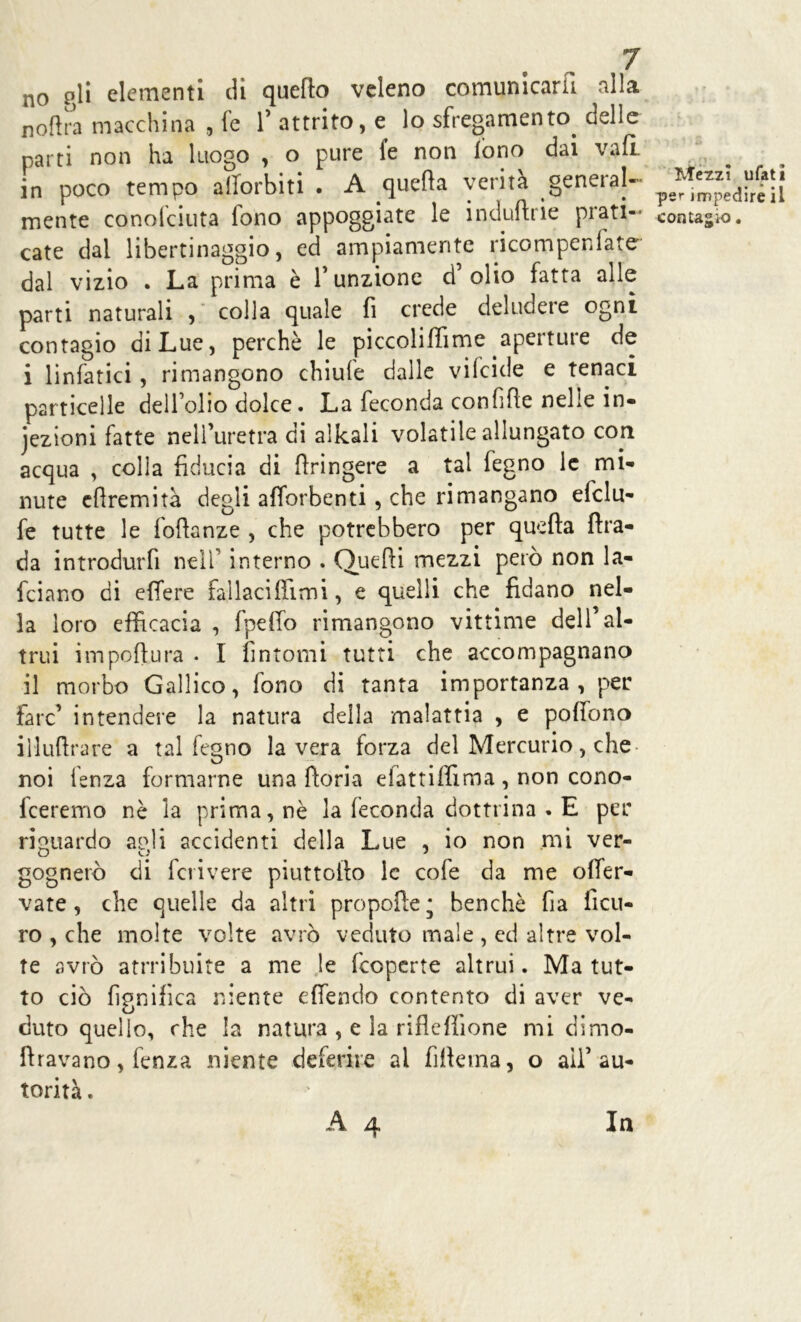 no gli elementi di quello veleno comunicarli alla noftra macchina , fe f attrito, e lo sfregamento delle parti non ha luogo , o pure fe non fono dai vali in poco tempo afforbiti . A quella verità general- mente conofciuta fono appoggiate le induftrie prati- cate dal libertinaggio, ed ampiamente ricompenlate dal vizio . La prima è funzione d’olio fatta alle parti naturali , colla quale fi crede deludere ogni contagio di Lue, perchè le piccoliffime aperture de i linfatici , rimangono chiufe dalle vilcide e tenaci particelle dell’olio dolce. La feconda confifie nelle in- iezioni fatte nell’uretra di alleali volatile allungato con acqua , colla fiducia di ftringere a tal fegno le mi- nute efiremità degli afforbenti , che rimangano efclu- fe tutte le fofianze , che potrebbero per quella ftra- da introdurfi nell interno . Quelli mezzi però non la- rdano di effere fallaci film i, e quelli che fidano nel- la loro efficacia , fpeffo rimangono vittime dell’al- trui impoftura . I fintomi tutti che accompagnano il morbo Gallico, fono di tanta importanza, per fare’ intendere la natura della malattia , e polfono iìluftrare a tal fegno la vera forza del Mercurio, che noi lenza formarne una lìoria efattiffima, non cono- feeremo nè la prima, nè la feconda dottrina . E per riguardo apli accidenti della Lue , io non mi ver- gognerò di feri vere piattello le cofe da me olfer- vate, che quelle da altri propolle; benché fia ficu- ro , che molte volte avrò veduto male , ed altre vol- te avrò atrribuite a me le (coperte altrui. Ma tut- to ciò lignifica niente e (fendo contento di aver ve- duto quello, che la natura , e la rifleffione mi d 1 mo- lavano , fenza niente deferire ai filicina, o aif au- torità. Mezzi ufati per impedire il contagio. In