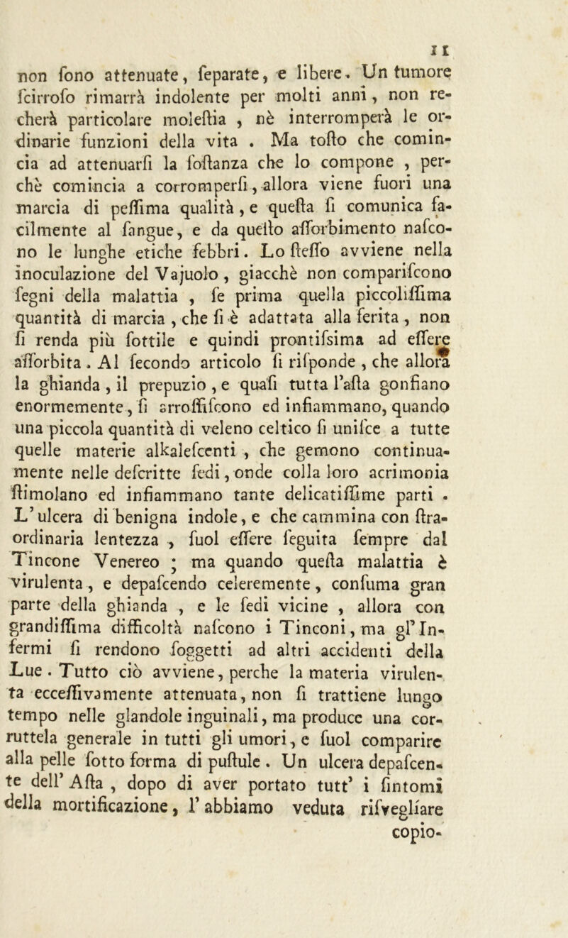 non fono attenuate, {eparate, e libere. Un tumore fcirrofo rimarrà indolente per molti anni, non re- cherà particolare moleftia , nè interromperà le or- dinarie funzioni della vita . Ma torto che comin- cia ad attenuarfi la fortanza che lo compone , per- chè comincia a corromperli, allora viene fuori una marcia di pertima qualità , e quella fi comunica fa- cilmente al fangue, e da quello aflòrbi mento nafco- no le lunghe etiche febbri. Lo ftefio avviene nella inoculazione delVajuolo, giacché non comparifcono fegni della malattia , fe prima quella piccoli,flima quantità di marcia , che fi è adattata alla ferita , non fi renda più fottile e quindi pronti fsi ma ad ertene aftòrbita , Al fecondo articolo li rilponde , che allora la ghianda , il prepuzio , e quafi tutta larta gonfiano enormemente, fi srroffifcono ed infiammano, quando una piccola quantità di veleno celtico fi unifce a tutte quelle materie alkalefcenti , che gemono continua- mente nelle defcritte fedi, onde colla loro acrimonia flimolano ed infiammano tante delicatiflime parti . L’ulcera di benigna indole, e che cammina con ftra- ordinaria lentezza , fuol eifere feguita fempre dal Tincone Venereo ; ma quando quella malattia è virulenta , e depafcendo celere mente, confuma gran parte della ghianda , e le fedi vicine , allora con grandiflima difficoltà nafcono iTinconi,ma gfIn- fermi fi rendono (oggetti ad altri accidenti della Lue . Tutto ciò avviene, perche la materia virulen- ta ecceffi va mente attenuata, non fi trattiene lungo tempo nelle glandole inguinali, ma produce una cor- ruttela generale in tutti gli umori , e fuol comparire alla pelle fotto forma di puftule . Un ulcera depafeen- te dell’ Afta , dopo di aver portato tutt’ i fintomi della mortificazione, T abbiamo veduta rifvegliare copio-