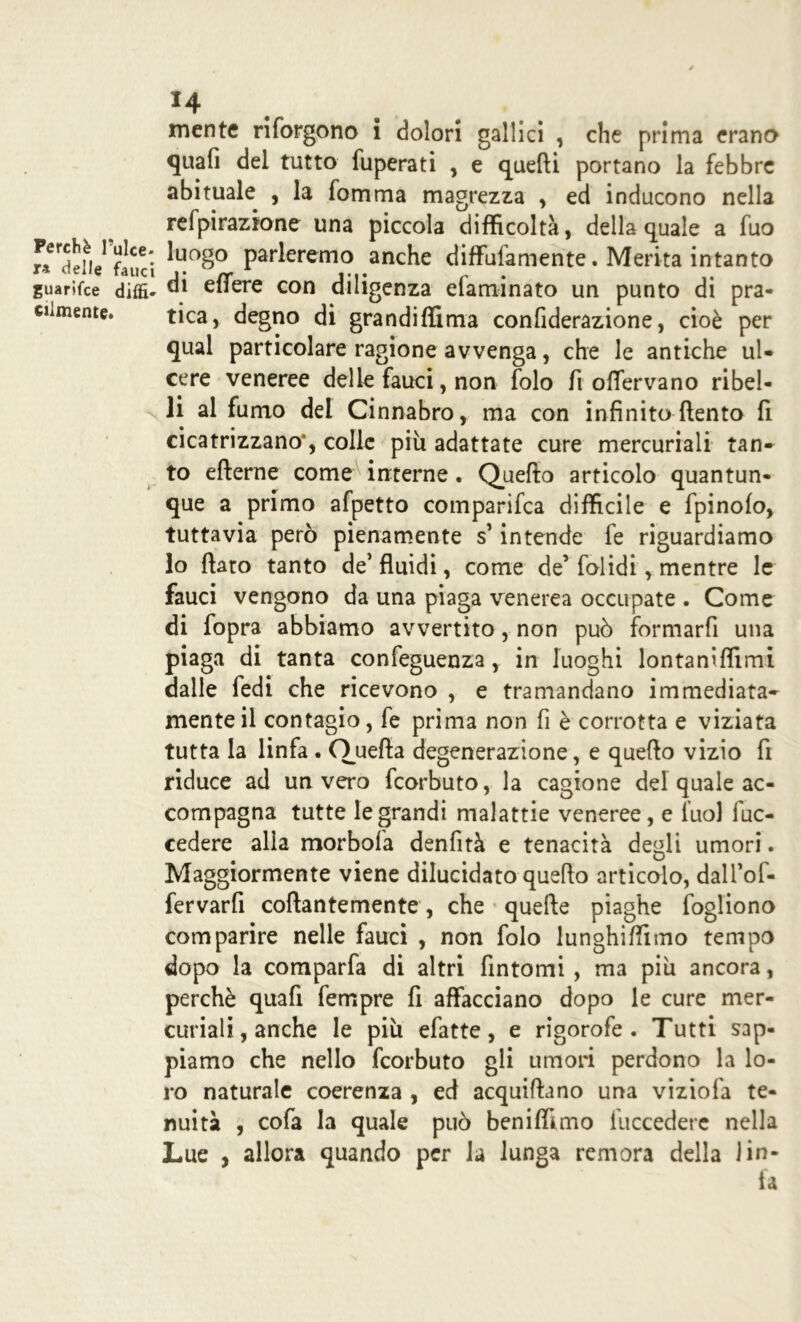 Perchè l’ulce- ra delle fauci guarifce diffi- cilmente. *4 mente riforgono i dolori gallici , che prima erano quali del tutto fuperati , e quelli portano la febbre abituale , la fomma magrezza , ed inducono nella refpiraztone una piccola difficoltà, della quale a fuo luogo parleremo anche diffuiamente. Merita intanto di efiere con diligenza efaminato un punto di pra- tica, degno di grandiffima confiderazione, cioè per qual particolare ragione avvenga, che le antiche ul- cere veneree delle fauci, non folo fi ofiervano ribel- li al fumo del Cinnabro, ma con infinito (lento fi cicatrizzano*, colle più adattate cure mercuriali tan» to efterne come interne. Quello articolo quantun- que a primo afpetto comparifca difficile e fpinolo, tuttavia però pienamente s’intende fe riguardiamo lo fiato tanto de’ fluidi, come de’ folidi, mentre le fauci vengono da una piaga venerea occupate . Come di fopra abbiamo avvertito, non può formarfi una piaga di tanta confeguenza, in luoghi lontaniffimi dalle fedi che ricevono , e tramandano immediata» mente il contagio, fe prima non fi è corrotta e viziata tutta la linfa . Quella degenerazione, e quefio vizio fi riduce ad un vero fcorbuto, la cagione del quale ac- compagna tutte le grandi malattie veneree, e luol fuc- cedere alia morbofa denfità e tenacità degli umori. Maggiormente viene dilucidato quefio articolo, dalTof- fervarfi collantemente, che quelle piaghe fogliono comparire nelle fauci , non folo lunghiffimo tempo dopo la comparfa di altri fintomi , ma più ancora, perchè quafi Tempre fi affacciano dopo le cure mer- curiali, anche le più efatte, e rigorofe . Tutti sap- piamo che nello fcorbuto gli umori perdono la lo- ro naturale coerenza , ed acquifiano una viziofa te- nuità , cofa la quale può beniffimo fuccedere nella Lue , allora quando per la lunga remora della lin- fa